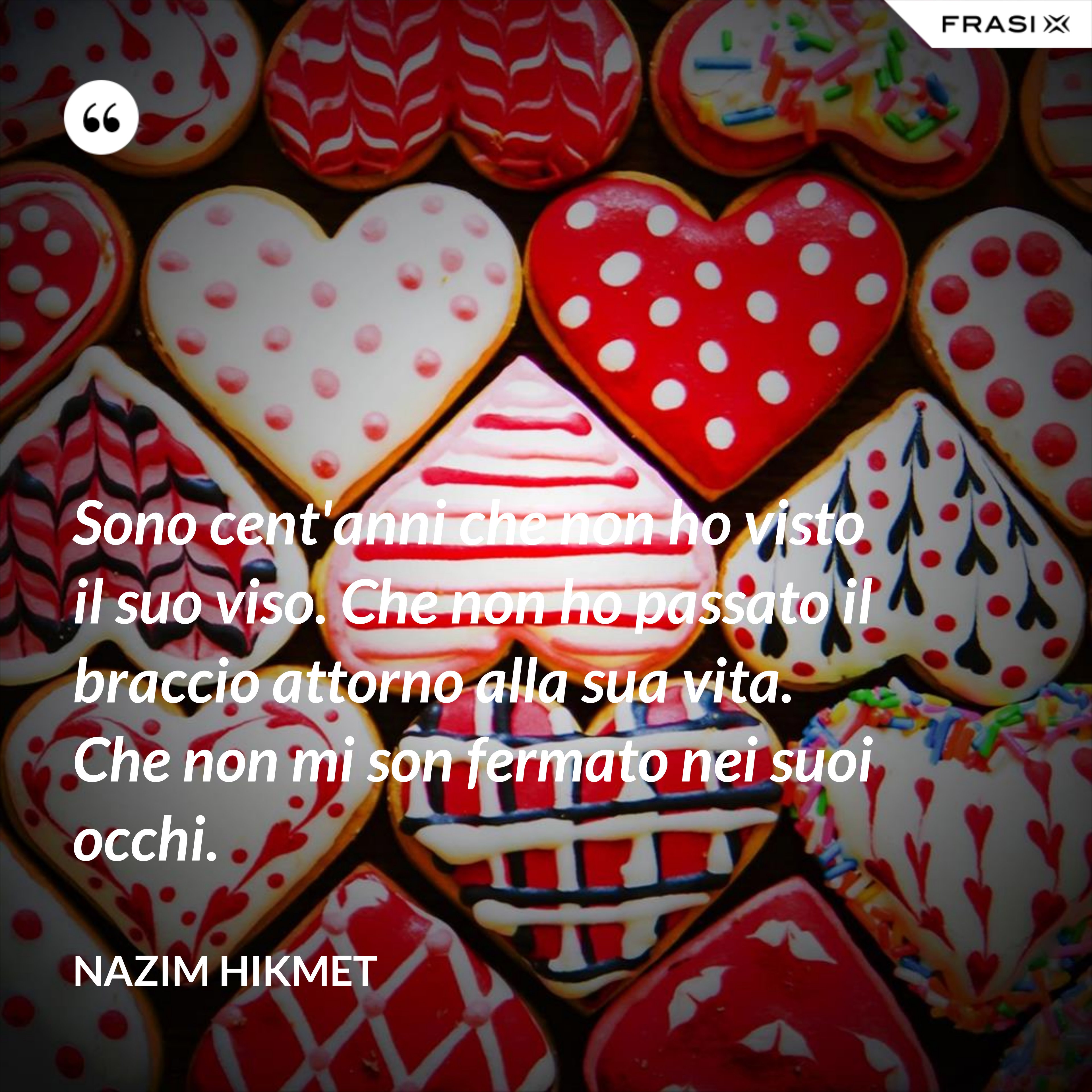 Sono cent'anni che non ho visto il suo viso. Che non ho passato il braccio attorno alla sua vita. Che non mi son fermato nei suoi occhi. - Nazim Hikmet