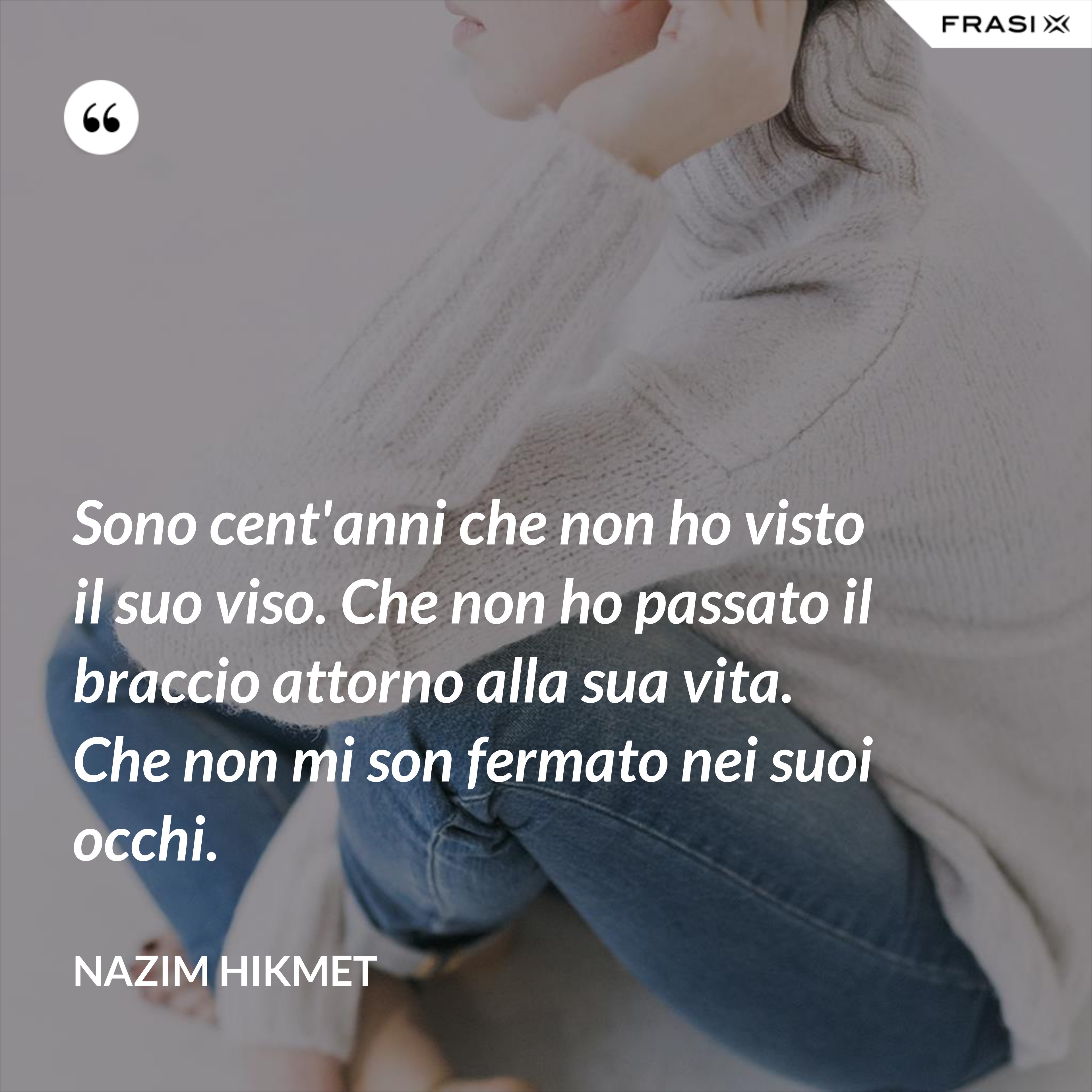 Sono cent'anni che non ho visto il suo viso. Che non ho passato il braccio attorno alla sua vita. Che non mi son fermato nei suoi occhi. - Nazim Hikmet