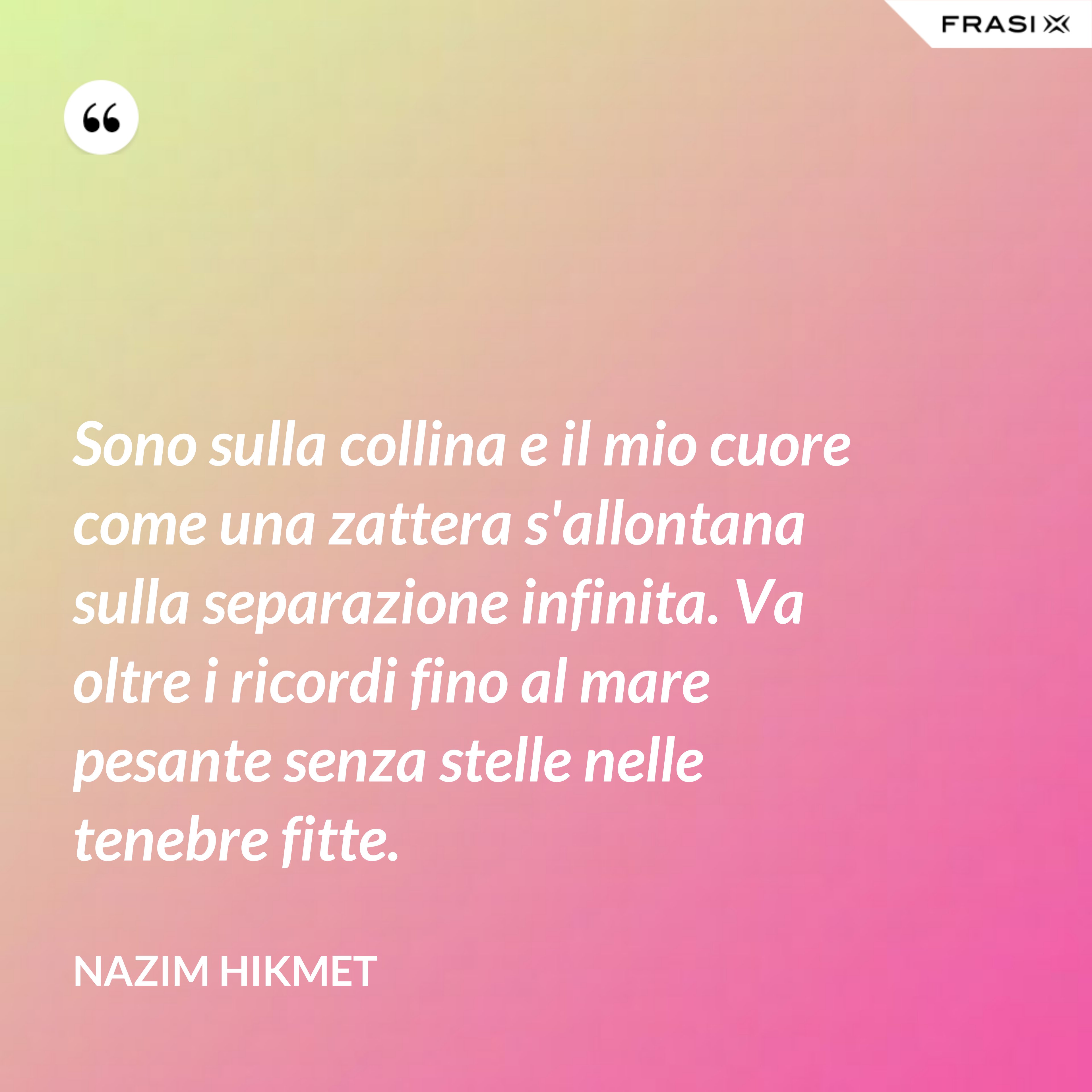 Sono sulla collina e il mio cuore come una zattera s'allontana sulla separazione infinita. Va oltre i ricordi fino al mare pesante senza stelle nelle tenebre fitte. - Nazim Hikmet