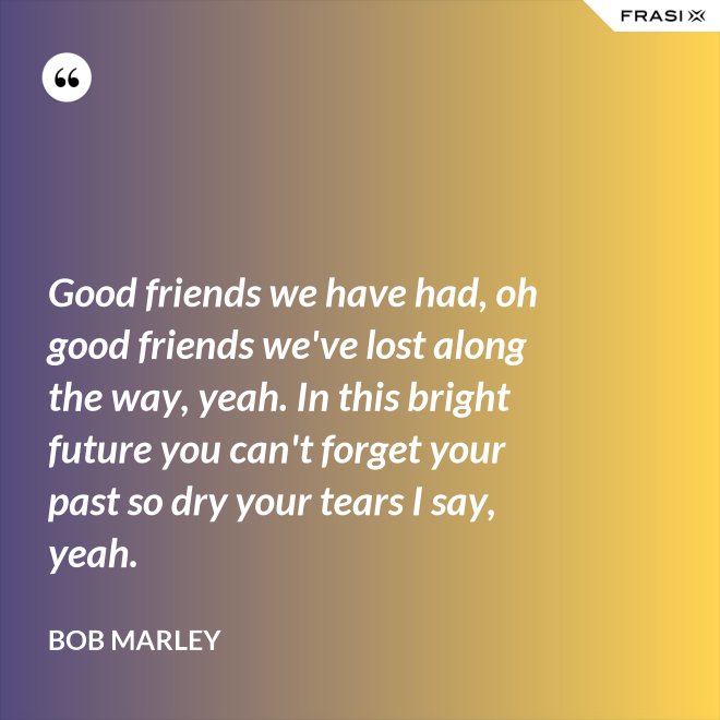 Good friends we have had, oh good friends we've lost along the way, yeah. In this bright future you can't forget your past so dry your tears I say, yeah. - Bob Marley