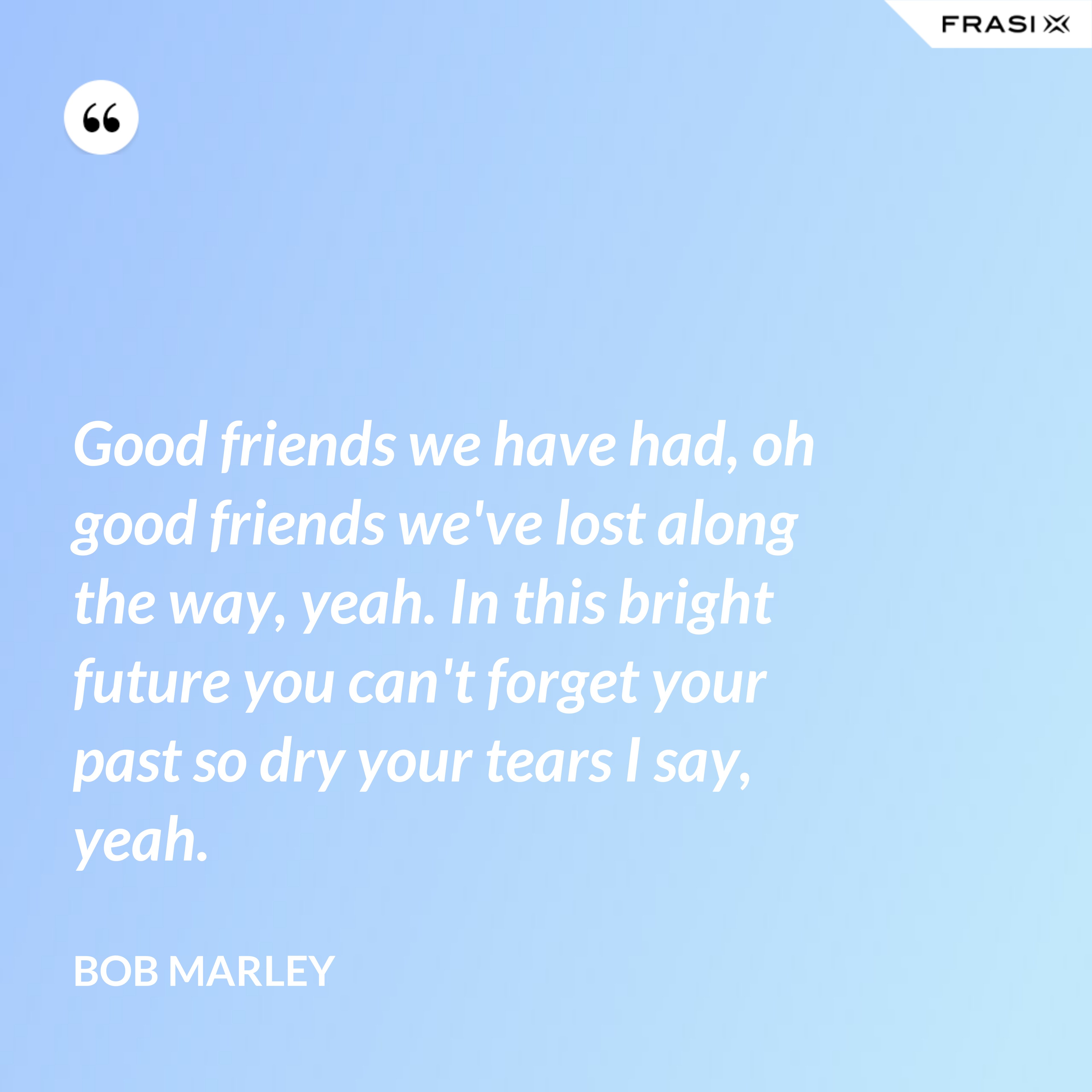 Good friends we have had, oh good friends we've lost along the way, yeah. In this bright future you can't forget your past so dry your tears I say, yeah. - Bob Marley