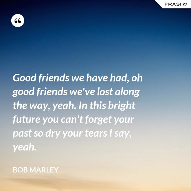 Good friends we have had, oh good friends we've lost along the way, yeah. In this bright future you can't forget your past so dry your tears I say, yeah. - Bob Marley