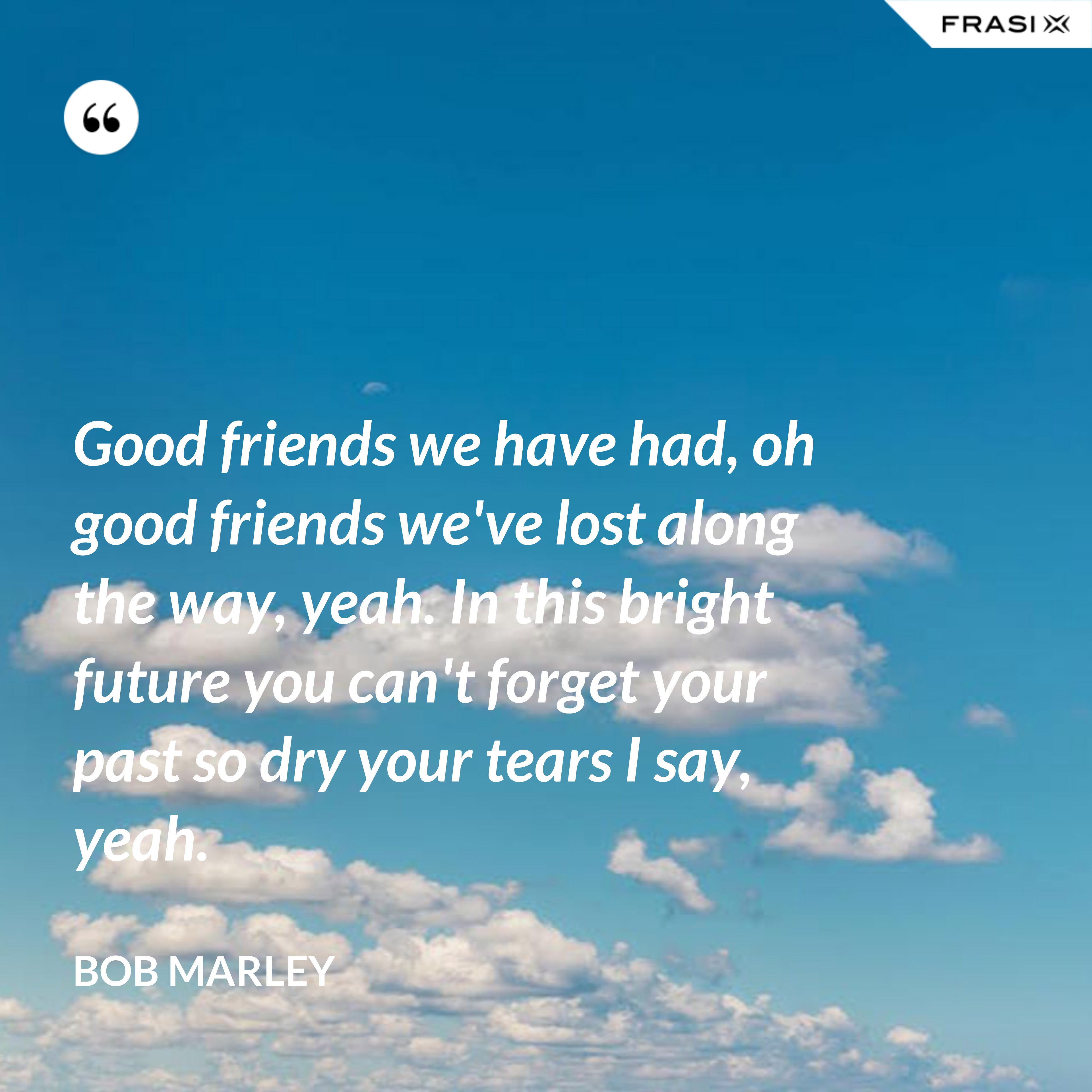 Good friends we have had, oh good friends we've lost along the way, yeah. In this bright future you can't forget your past so dry your tears I say, yeah. - Bob Marley
