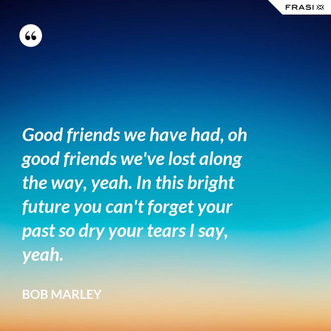 Good friends we have had, oh good friends we've lost along the way, yeah. In this bright future you can't forget your past so dry your tears I say, yeah. - Bob Marley