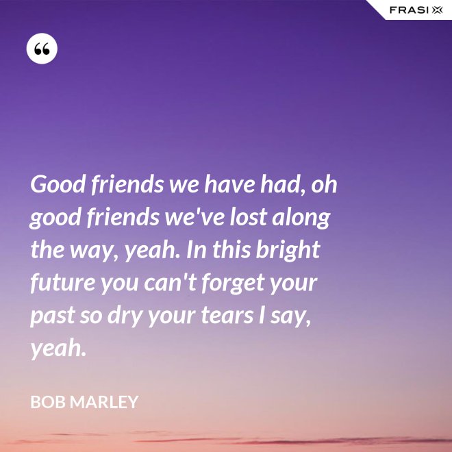 Good friends we have had, oh good friends we've lost along the way, yeah. In this bright future you can't forget your past so dry your tears I say, yeah. - Bob Marley
