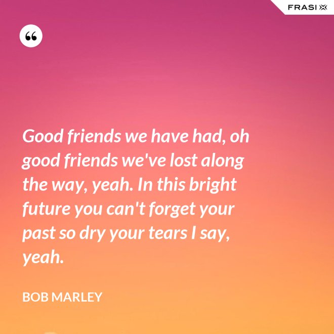 Good friends we have had, oh good friends we've lost along the way, yeah. In this bright future you can't forget your past so dry your tears I say, yeah. - Bob Marley