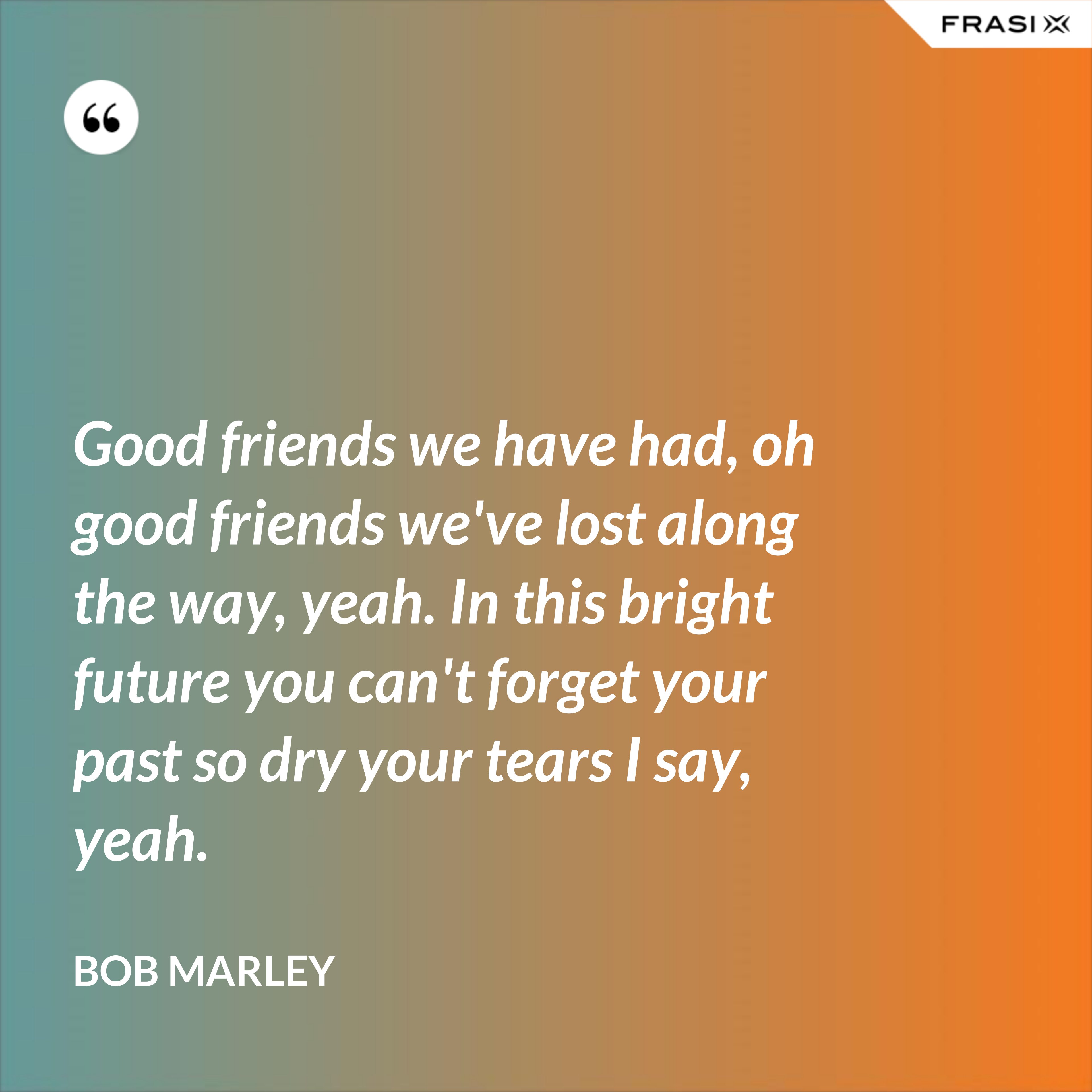 Good friends we have had, oh good friends we've lost along the way, yeah. In this bright future you can't forget your past so dry your tears I say, yeah. - Bob Marley