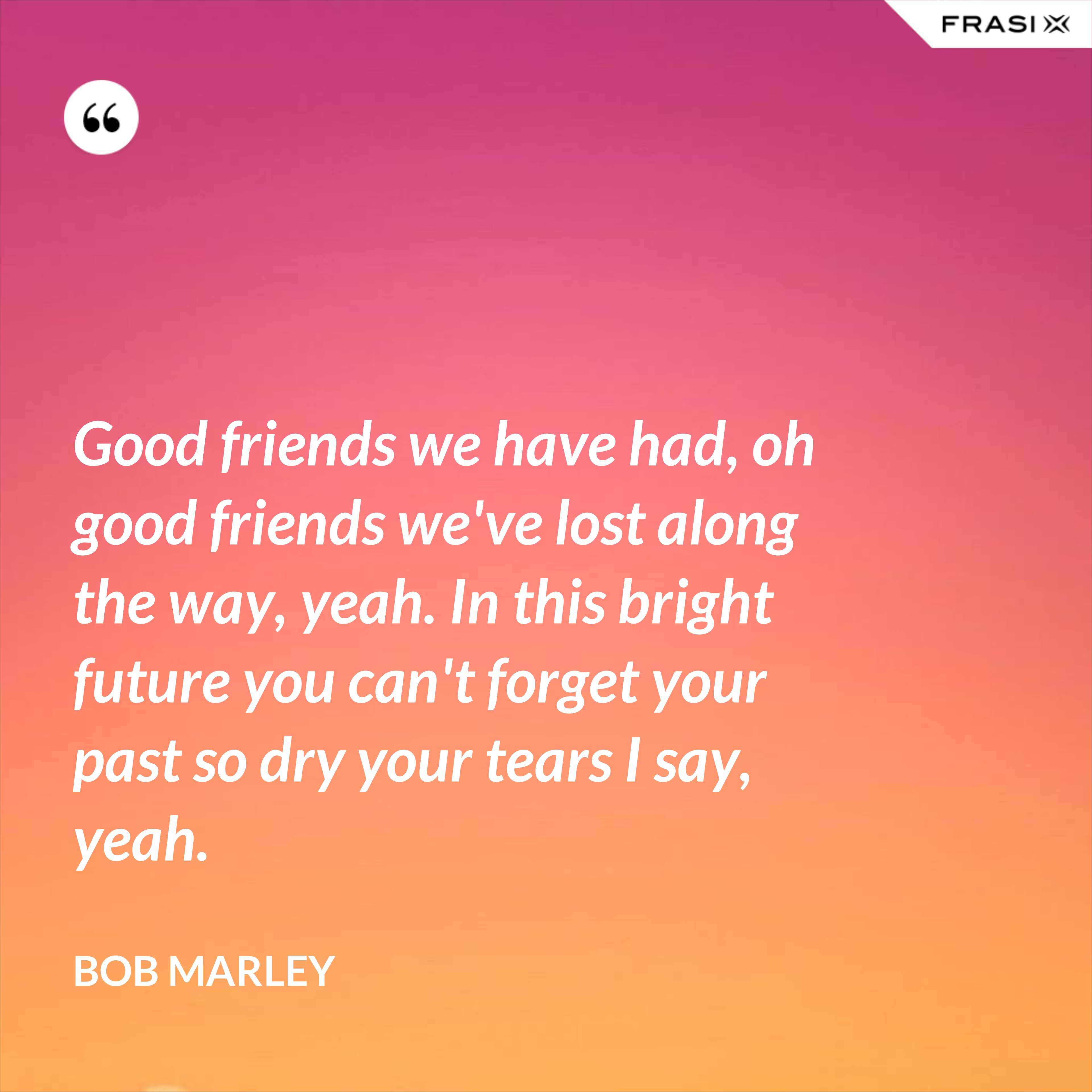 Good friends we have had, oh good friends we've lost along the way, yeah. In this bright future you can't forget your past so dry your tears I say, yeah. - Bob Marley