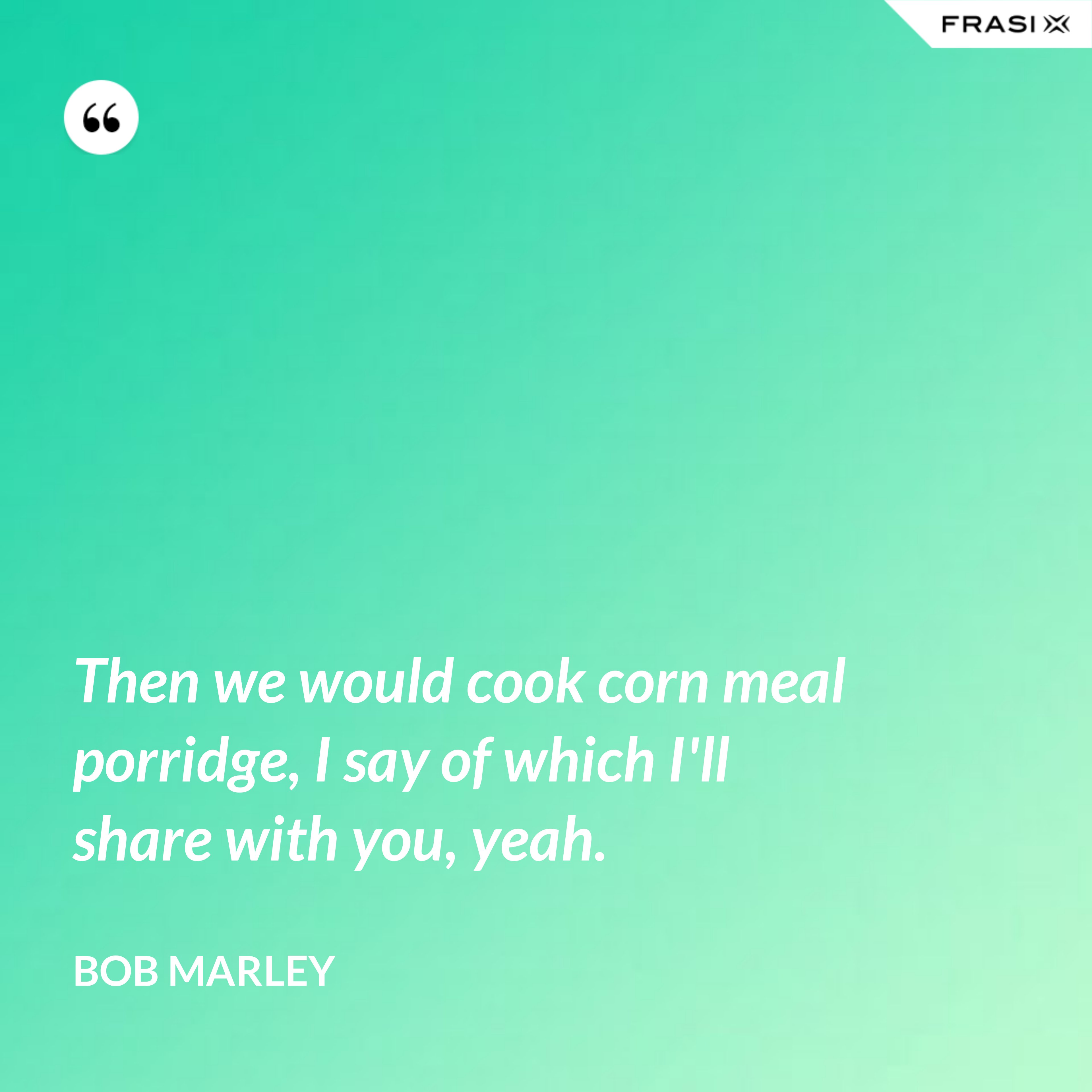 Then we would cook corn meal porridge, I say of which I'll share with you, yeah. - Bob Marley