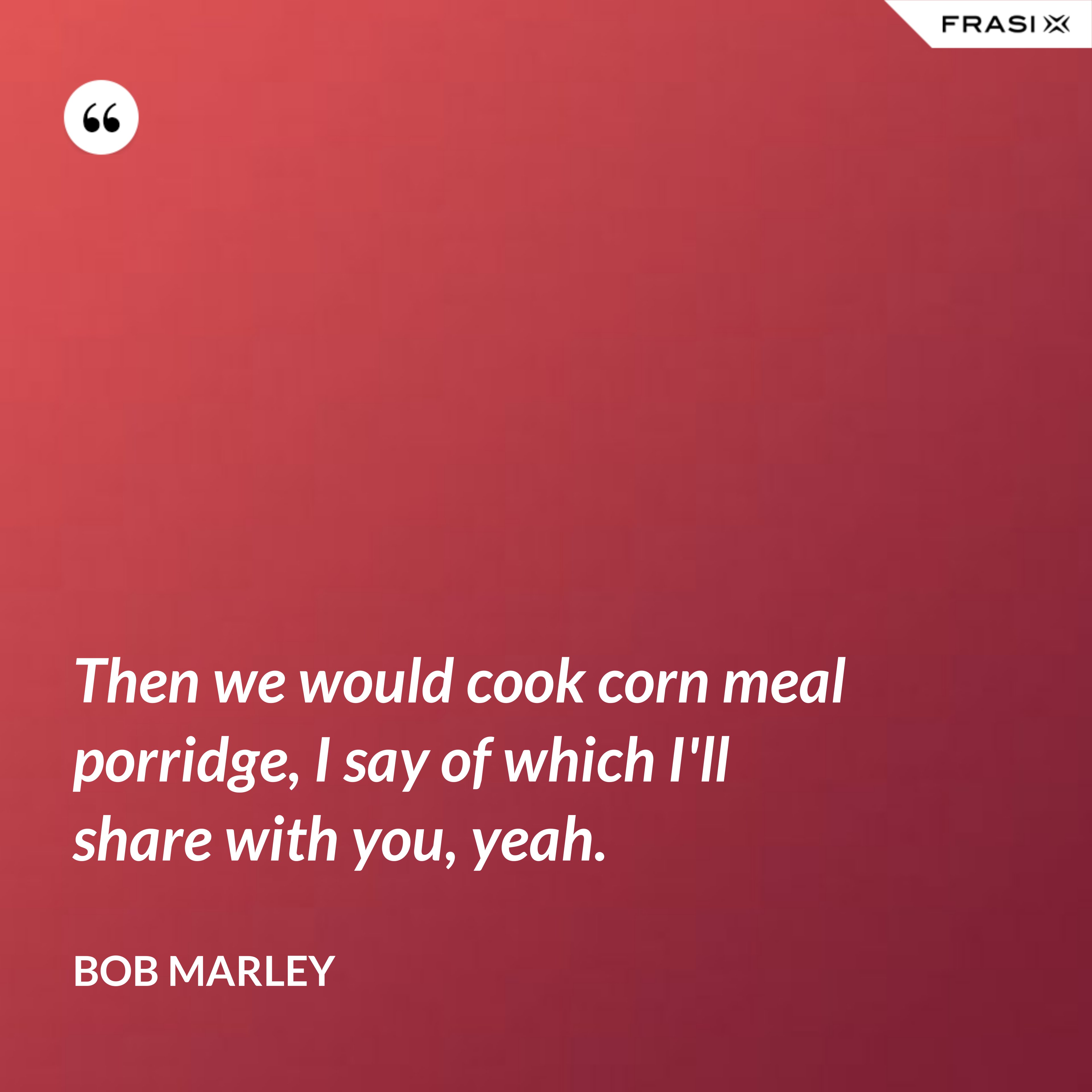 Then we would cook corn meal porridge, I say of which I'll share with you, yeah. - Bob Marley
