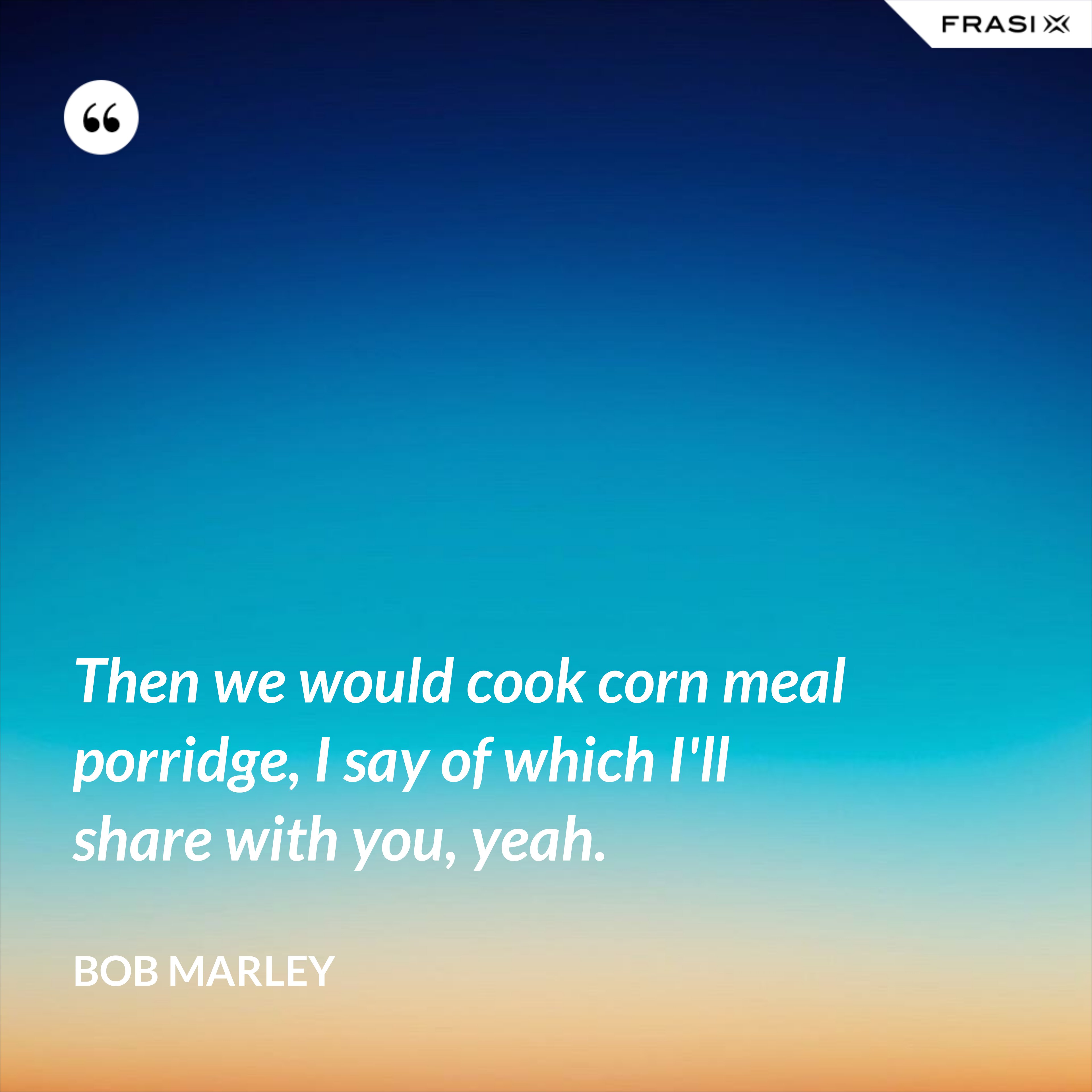 Then we would cook corn meal porridge, I say of which I'll share with you, yeah. - Bob Marley
