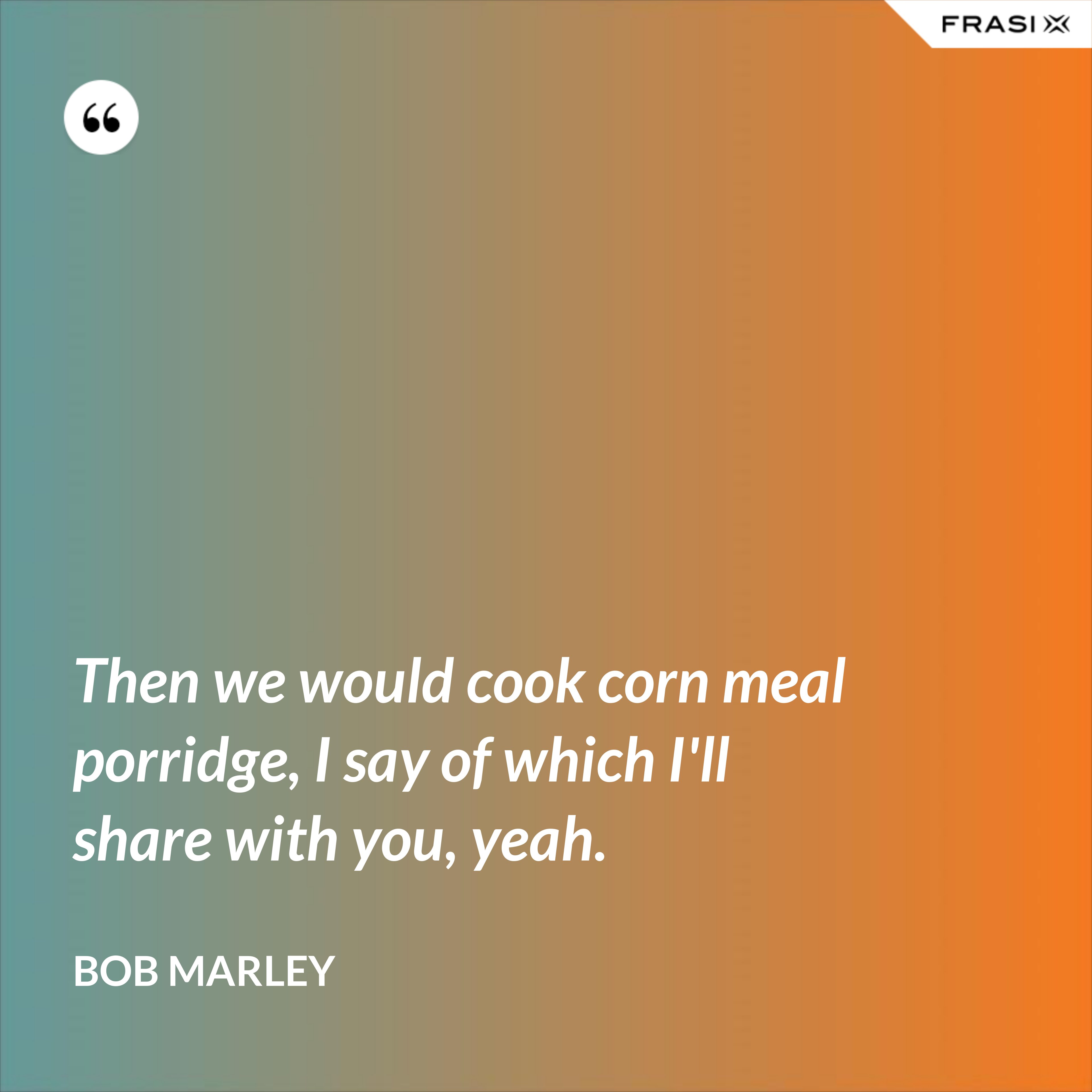 Then we would cook corn meal porridge, I say of which I'll share with you, yeah. - Bob Marley