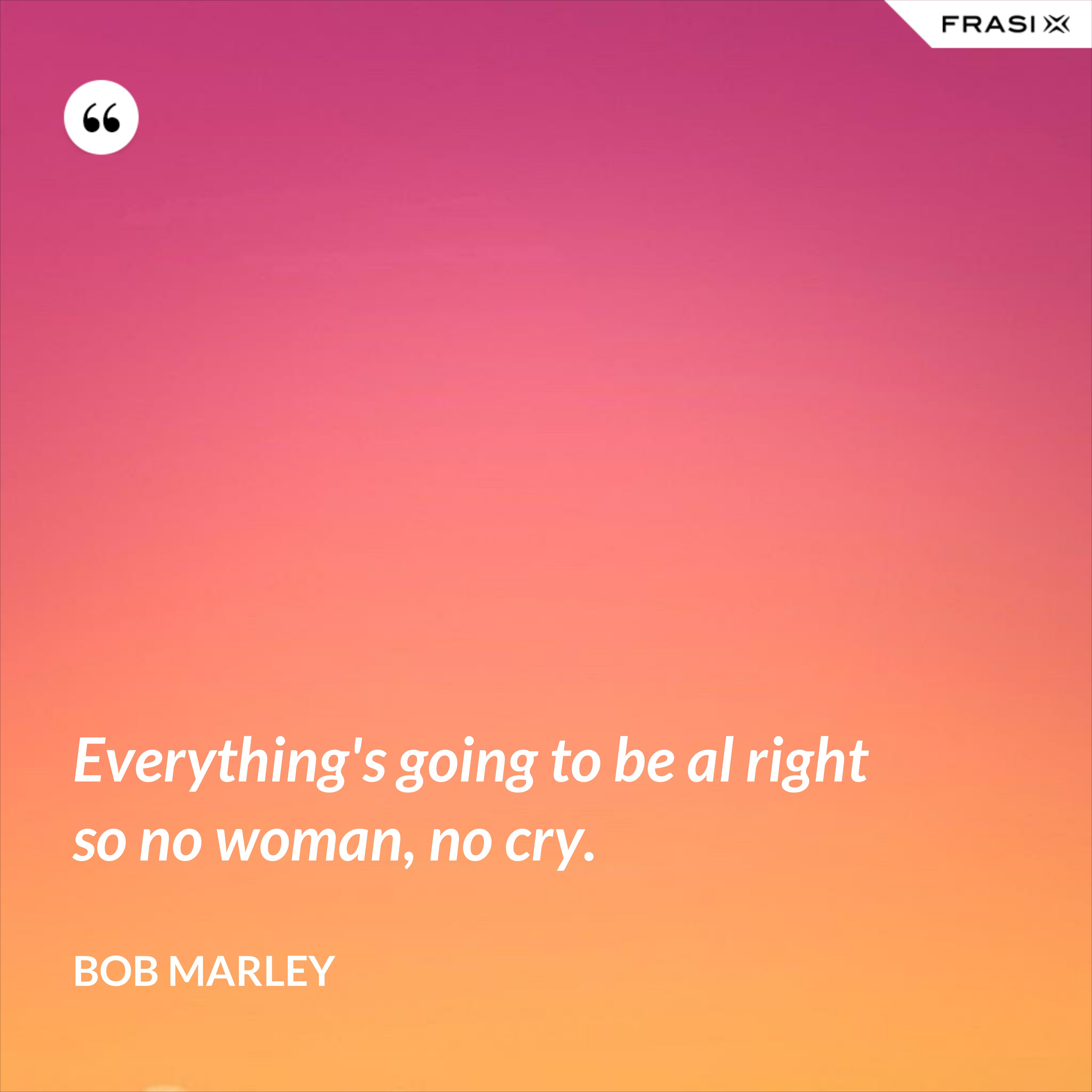 Everything's going to be al right so no woman, no cry. - Bob Marley