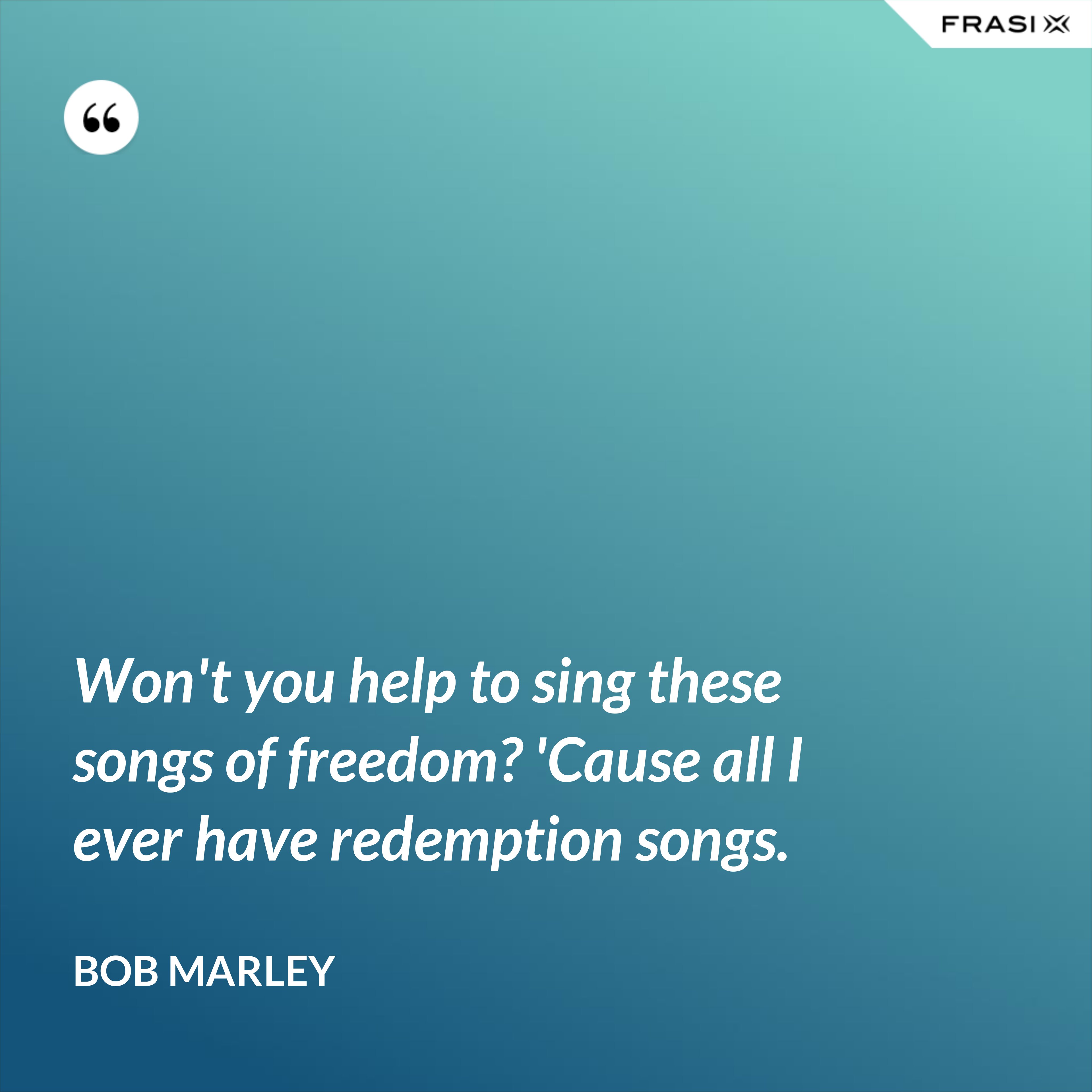 Won't you help to sing these songs of freedom? 'Cause all I ever have redemption songs. - Bob Marley