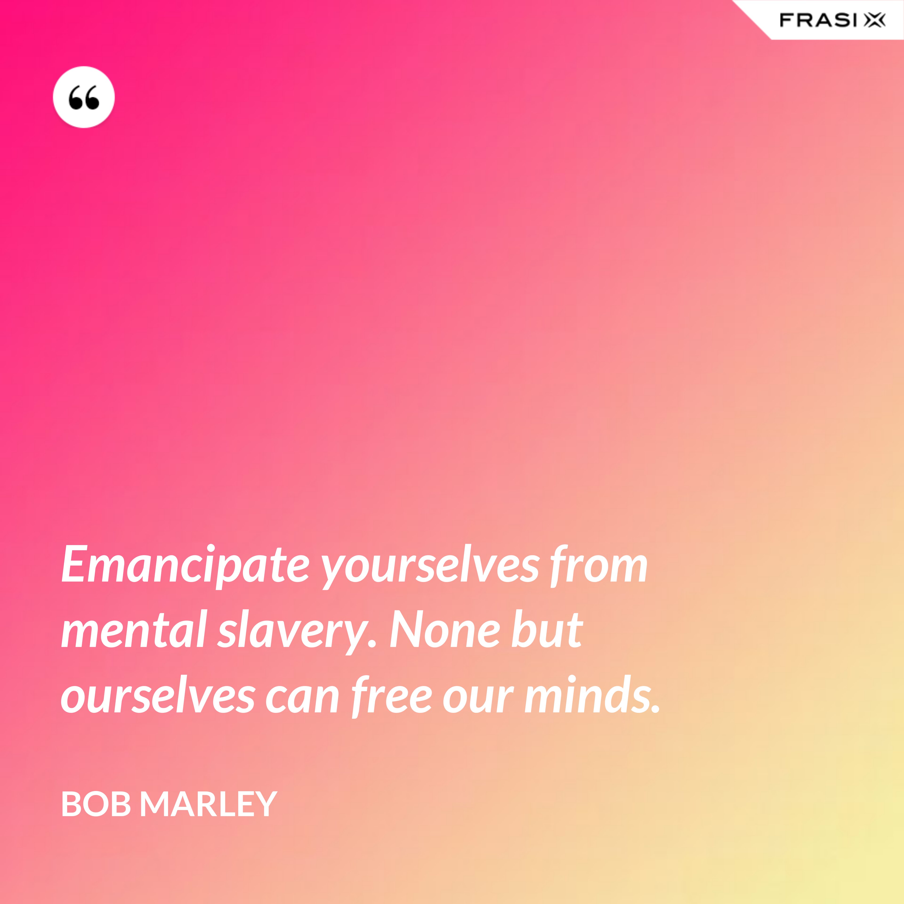 Emancipate yourselves from mental slavery. None but ourselves can free our minds. - Bob Marley