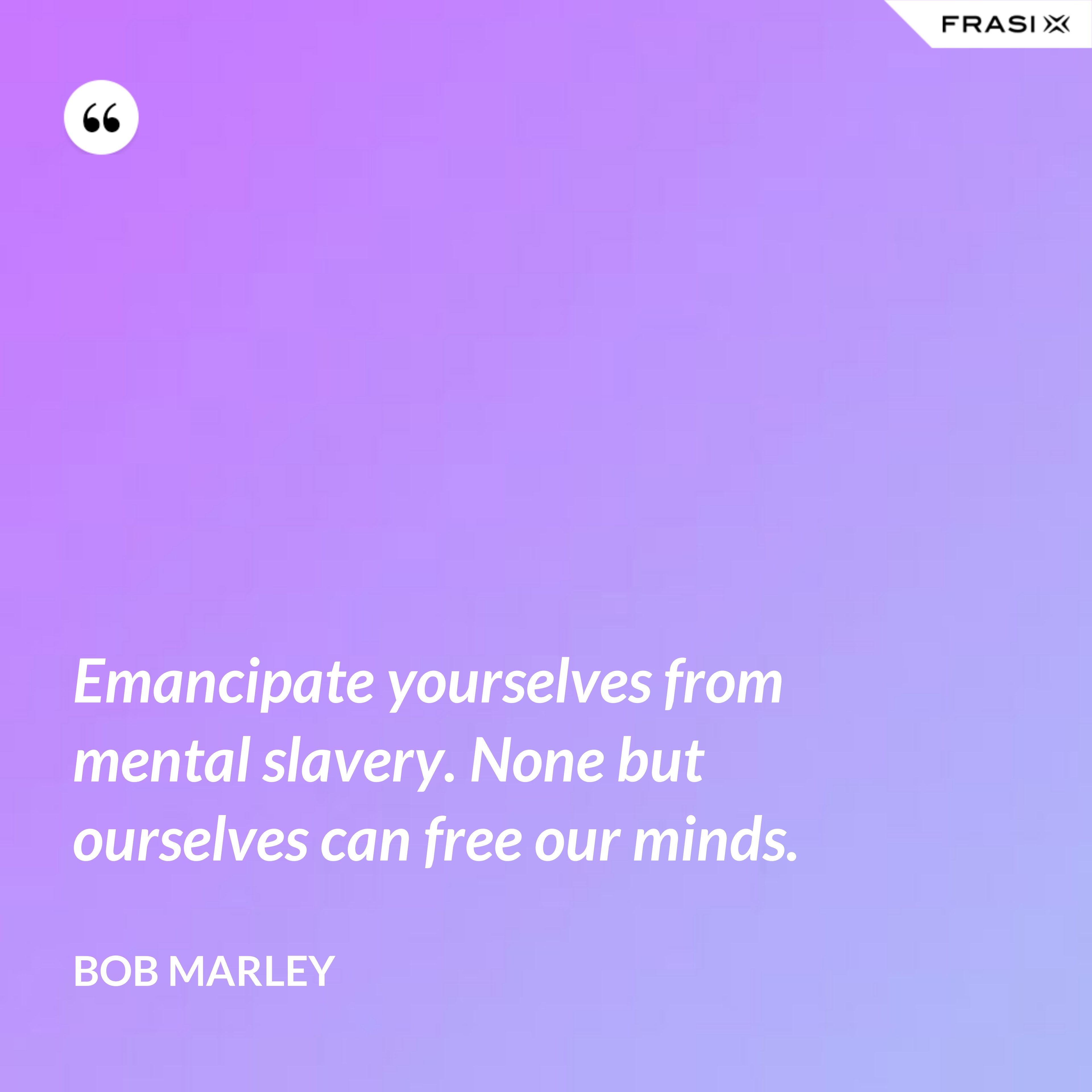 Emancipate yourselves from mental slavery. None but ourselves can free our minds. - Bob Marley