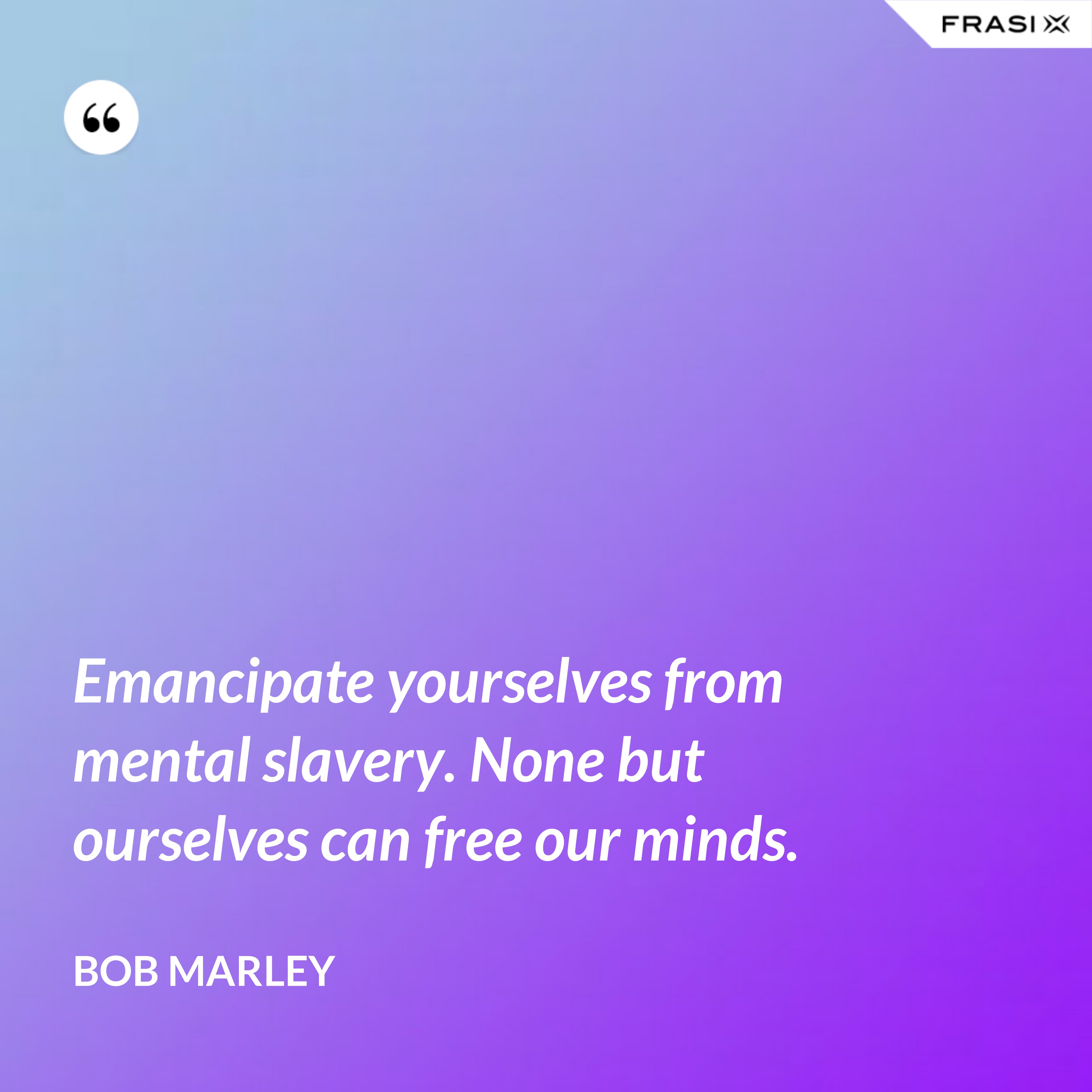 Emancipate yourselves from mental slavery. None but ourselves can free our minds. - Bob Marley
