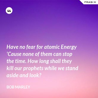 Have no fear for atomic Energy 'Cause none of them can stop the time. How long shall they kill our prophets while we stand aside and look? - Bob Marley