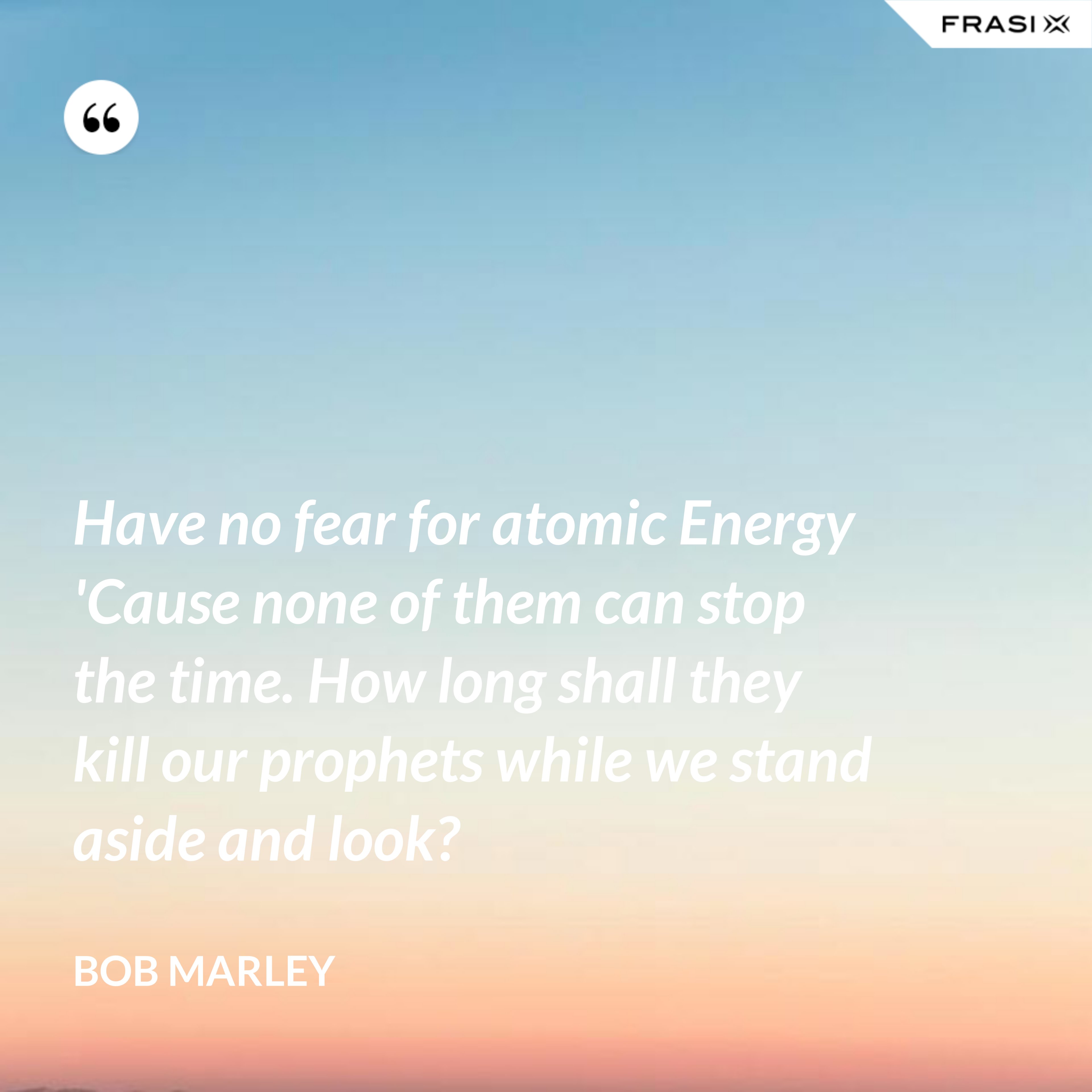 Have no fear for atomic Energy 'Cause none of them can stop the time. How long shall they kill our prophets while we stand aside and look? - Bob Marley