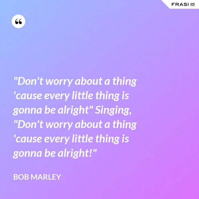 "Don't worry about a thing 'cause every little thing is gonna be alright" Singing, "Don't worry about a thing 'cause every little thing is gonna be alright!" - Bob Marley