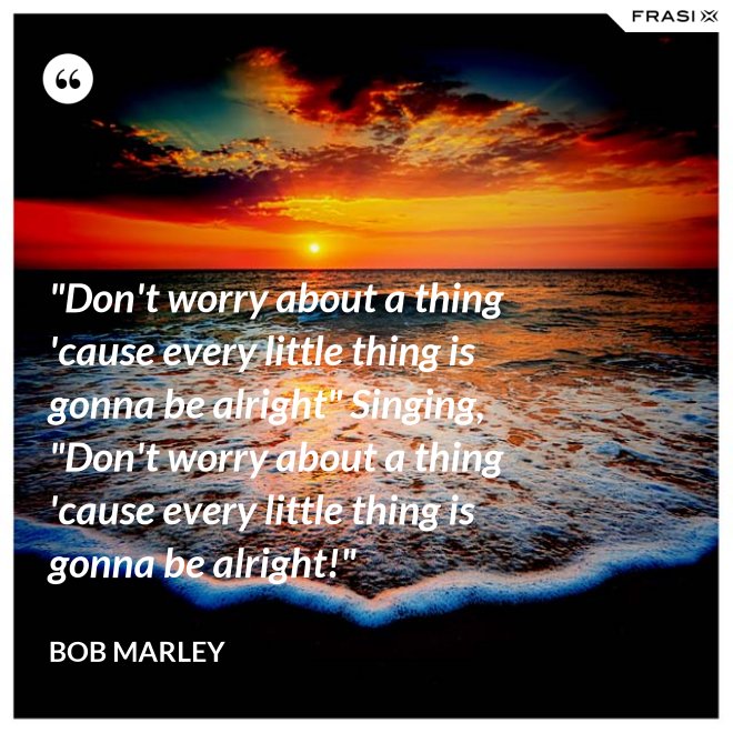 "Don't worry about a thing 'cause every little thing is gonna be alright" Singing, "Don't worry about a thing 'cause every little thing is gonna be alright!" - Bob Marley