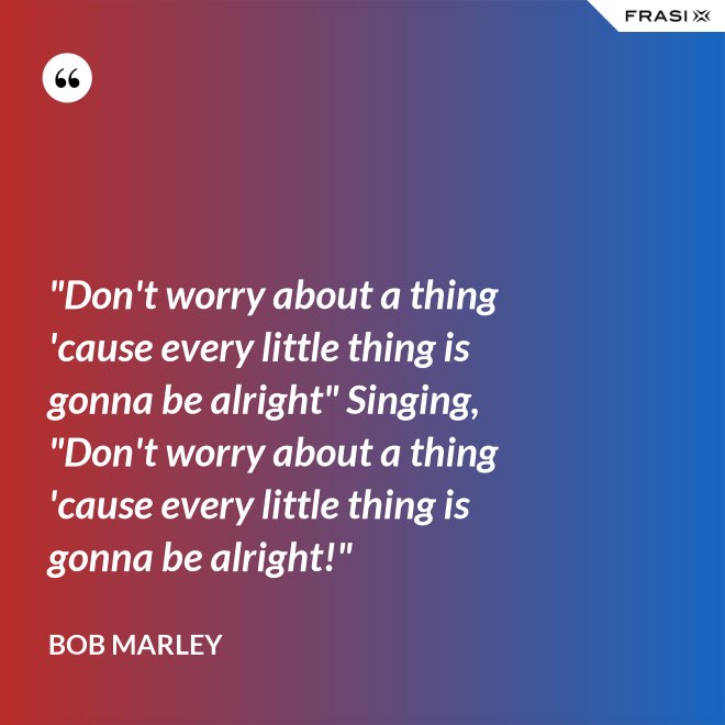 "Don't worry about a thing 'cause every little thing is gonna be alright" Singing, "Don't worry about a thing 'cause every little thing is gonna be alright!" - Bob Marley