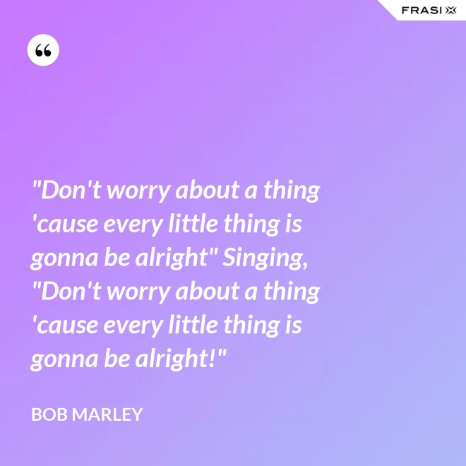 "Don't worry about a thing 'cause every little thing is gonna be alright" Singing, "Don't worry about a thing 'cause every little thing is gonna be alright!" - Bob Marley