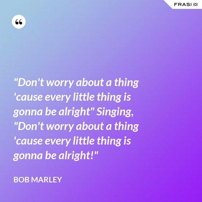 "Don't worry about a thing 'cause every little thing is gonna be alright" Singing, "Don't worry about a thing 'cause every little thing is gonna be alright!" - Bob Marley