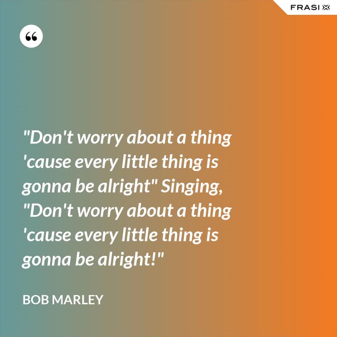 "Don't worry about a thing 'cause every little thing is gonna be alright" Singing, "Don't worry about a thing 'cause every little thing is gonna be alright!" - Bob Marley