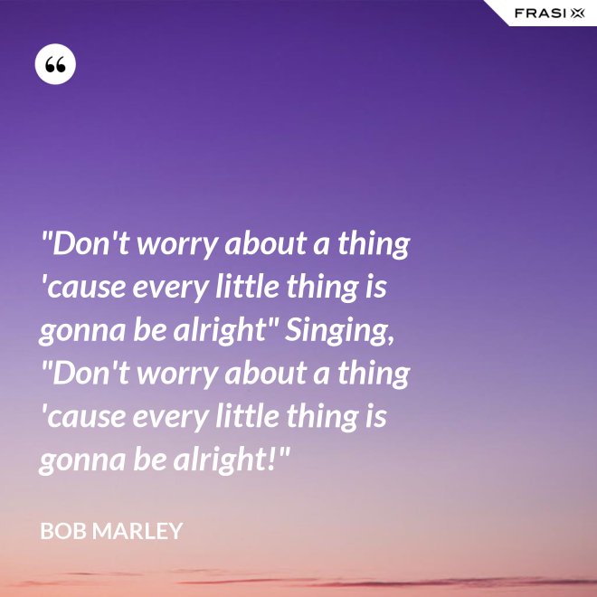 "Don't worry about a thing 'cause every little thing is gonna be alright" Singing, "Don't worry about a thing 'cause every little thing is gonna be alright!" - Bob Marley