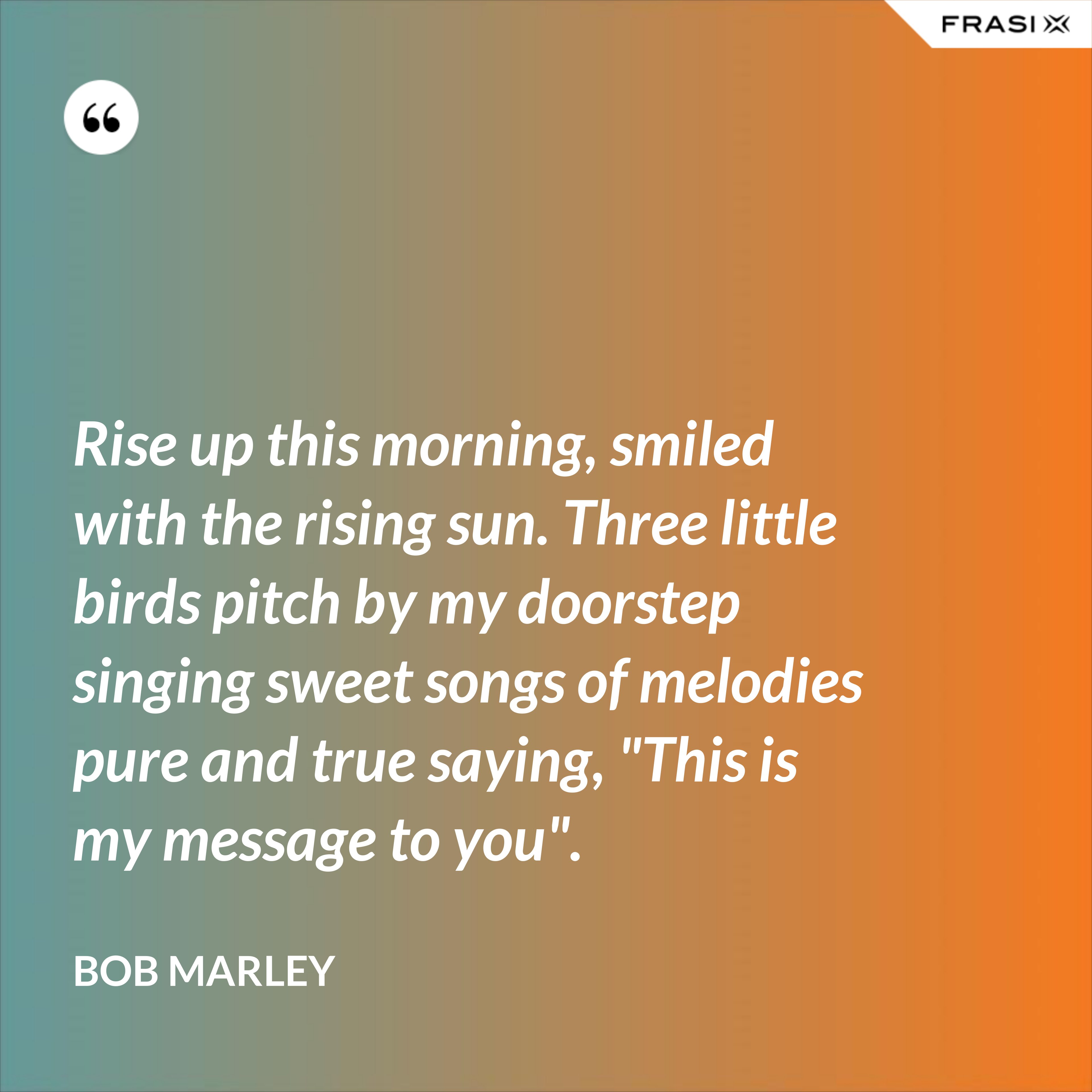 Rise up this morning, smiled with the rising sun. Three little birds pitch by my doorstep singing sweet songs of melodies pure and true saying, "This is my message to you". - Bob Marley