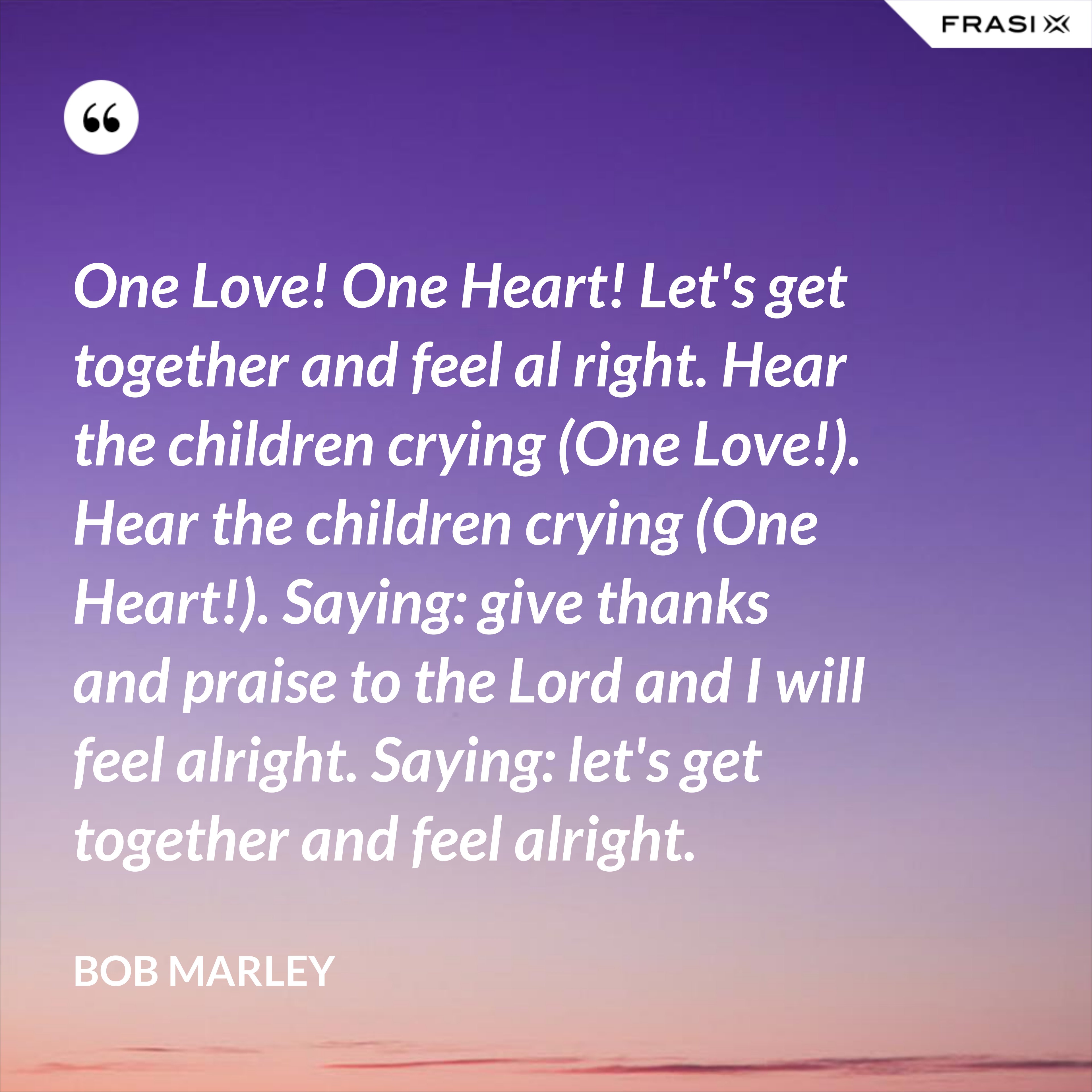One Love! One Heart! Let's get together and feel al right. Hear the children crying (One Love!). Hear the children crying (One Heart!). Saying: give thanks and praise to the Lord and I will feel alright. Saying: let's get together and feel alright. - Bob Marley