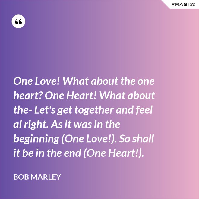 One Love! What about the one heart? One Heart! What about the- Let's get together and feel al right. As it was in the beginning (One Love!). So shall it be in the end (One Heart!). - Bob Marley