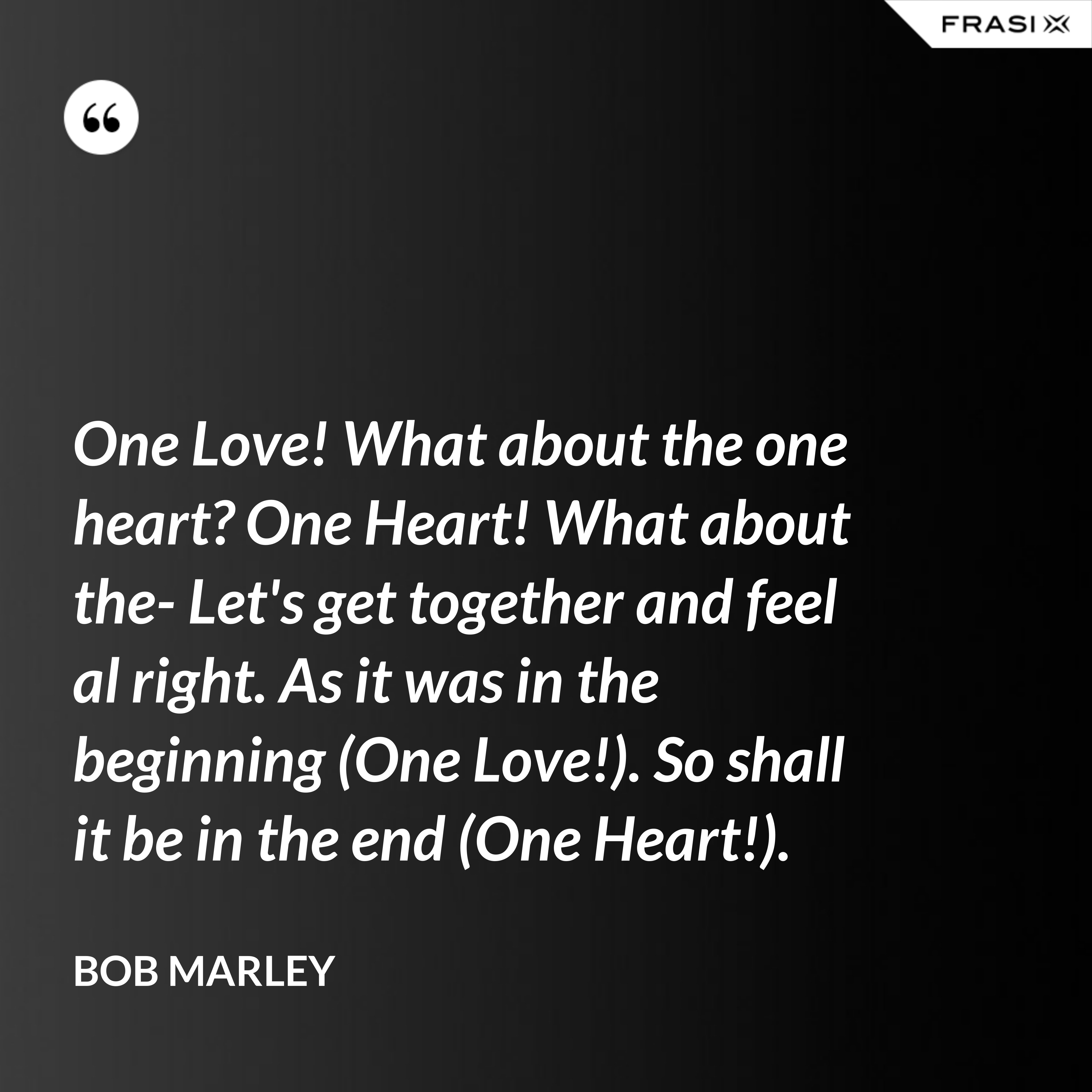 One Love! What about the one heart? One Heart! What about the- Let's get together and feel al right. As it was in the beginning (One Love!). So shall it be in the end (One Heart!). - Bob Marley