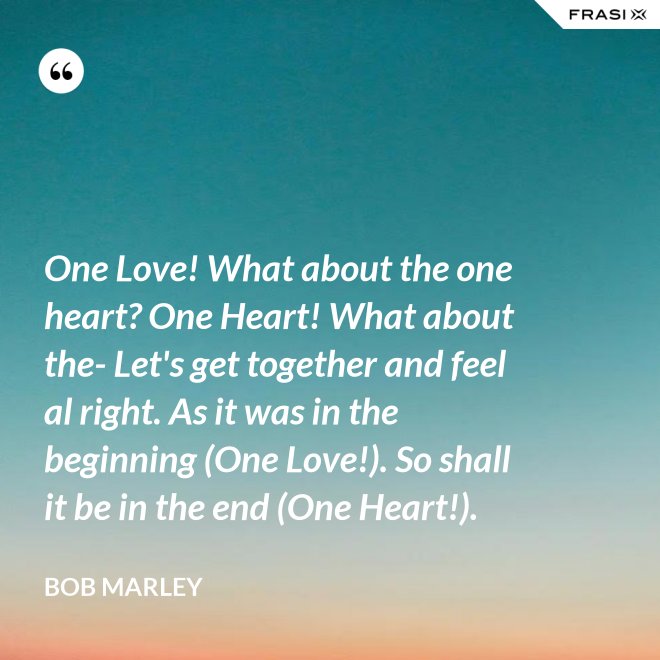 One Love! What about the one heart? One Heart! What about the- Let's get together and feel al right. As it was in the beginning (One Love!). So shall it be in the end (One Heart!). - Bob Marley