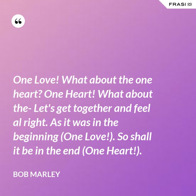 One Love! What about the one heart? One Heart! What about the- Let's get together and feel al right. As it was in the beginning (One Love!). So shall it be in the end (One Heart!). - Bob Marley