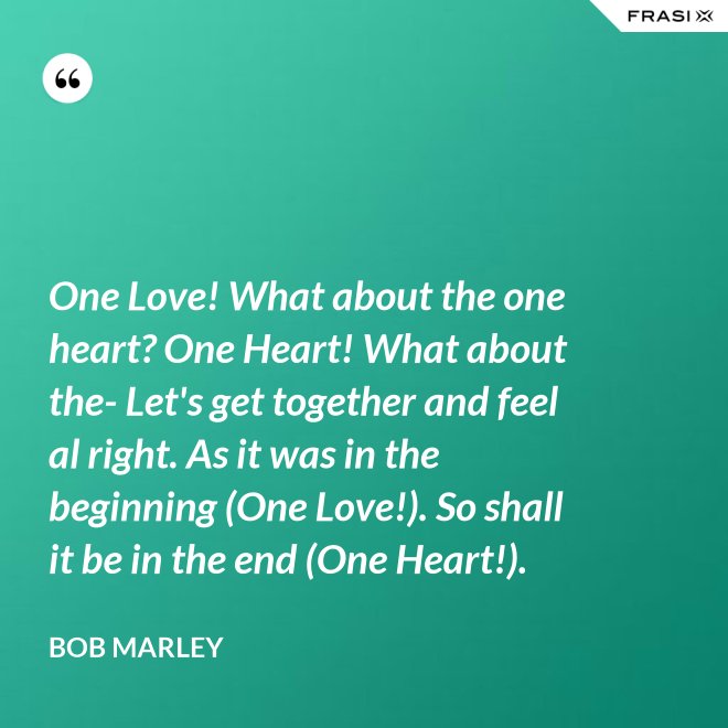 One Love! What about the one heart? One Heart! What about the- Let's get together and feel al right. As it was in the beginning (One Love!). So shall it be in the end (One Heart!). - Bob Marley