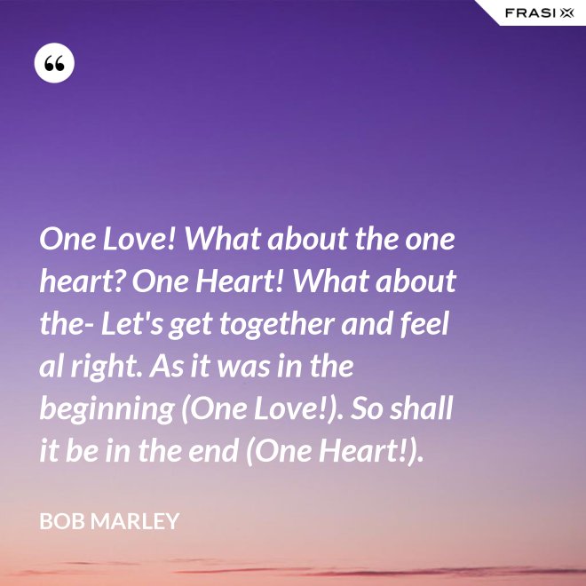 One Love! What about the one heart? One Heart! What about the- Let's get together and feel al right. As it was in the beginning (One Love!). So shall it be in the end (One Heart!). - Bob Marley