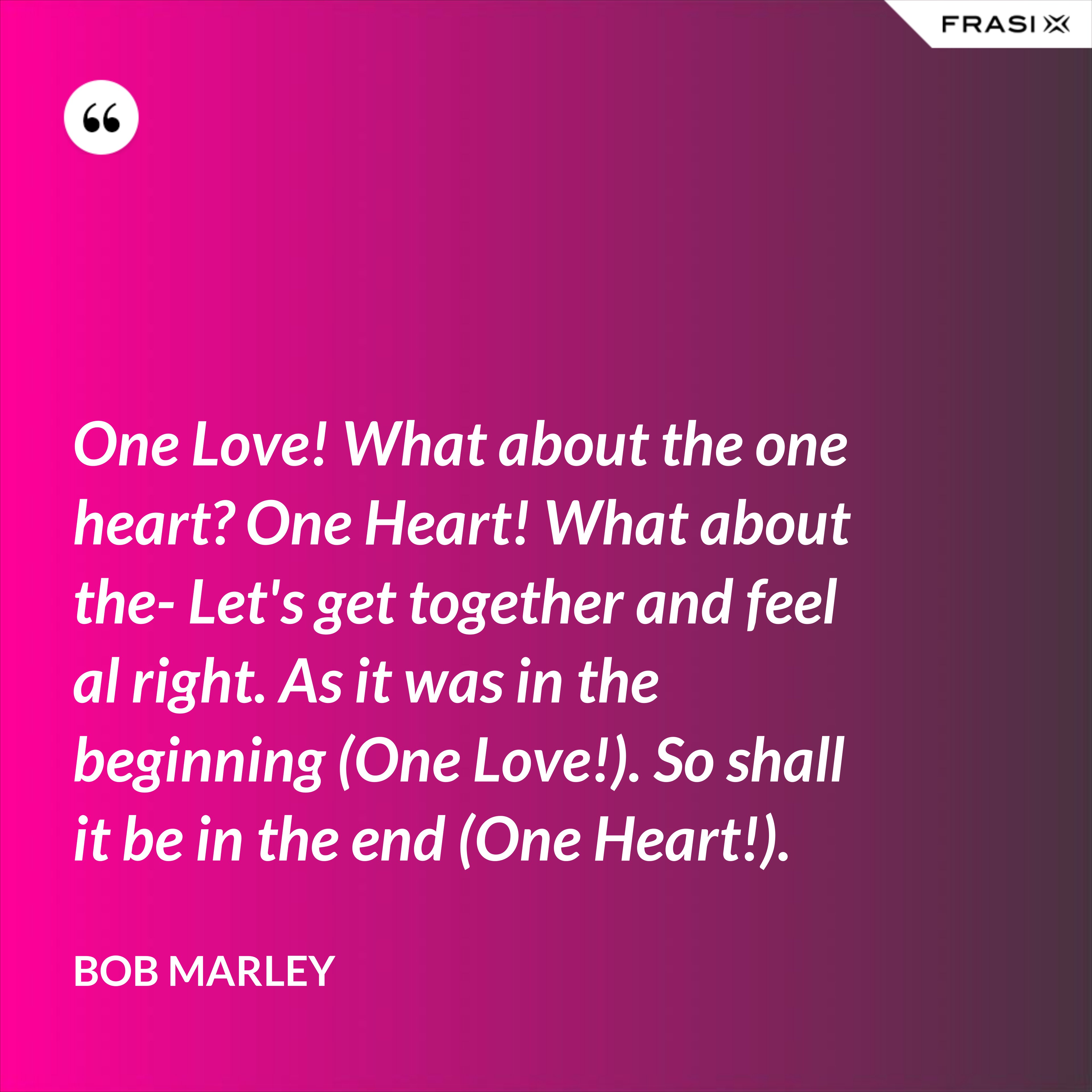 One Love! What about the one heart? One Heart! What about the- Let's get together and feel al right. As it was in the beginning (One Love!). So shall it be in the end (One Heart!). - Bob Marley