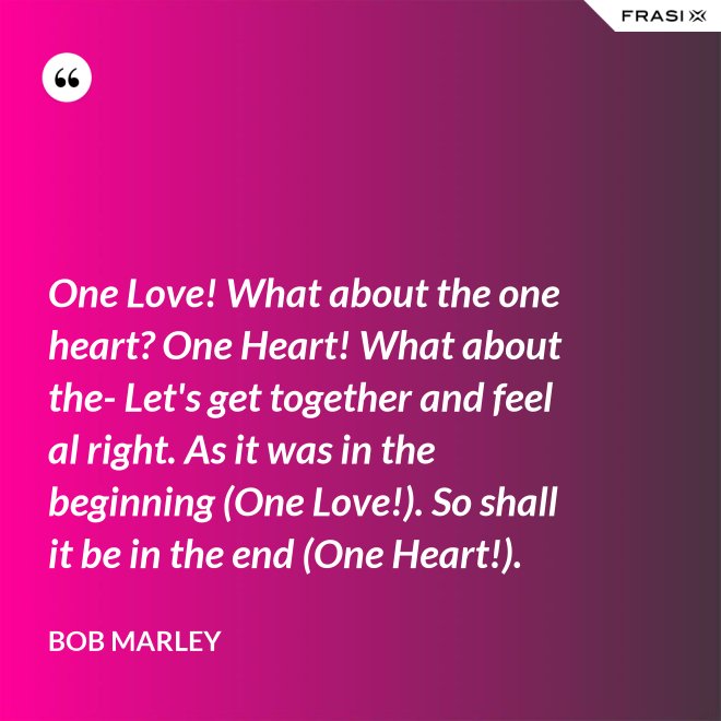 One Love! What about the one heart? One Heart! What about the- Let's get together and feel al right. As it was in the beginning (One Love!). So shall it be in the end (One Heart!). - Bob Marley