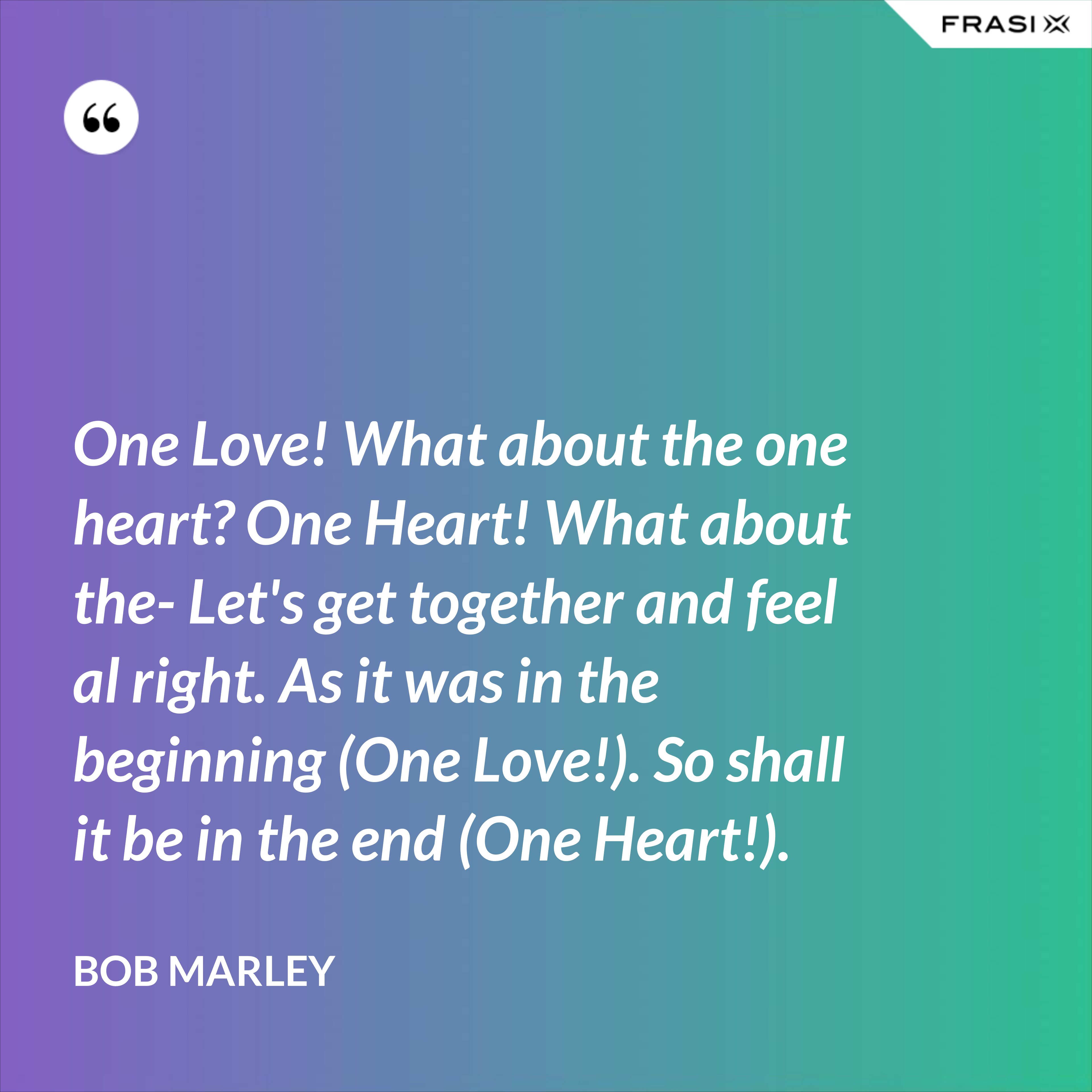 One Love! What about the one heart? One Heart! What about the- Let's get together and feel al right. As it was in the beginning (One Love!). So shall it be in the end (One Heart!). - Bob Marley