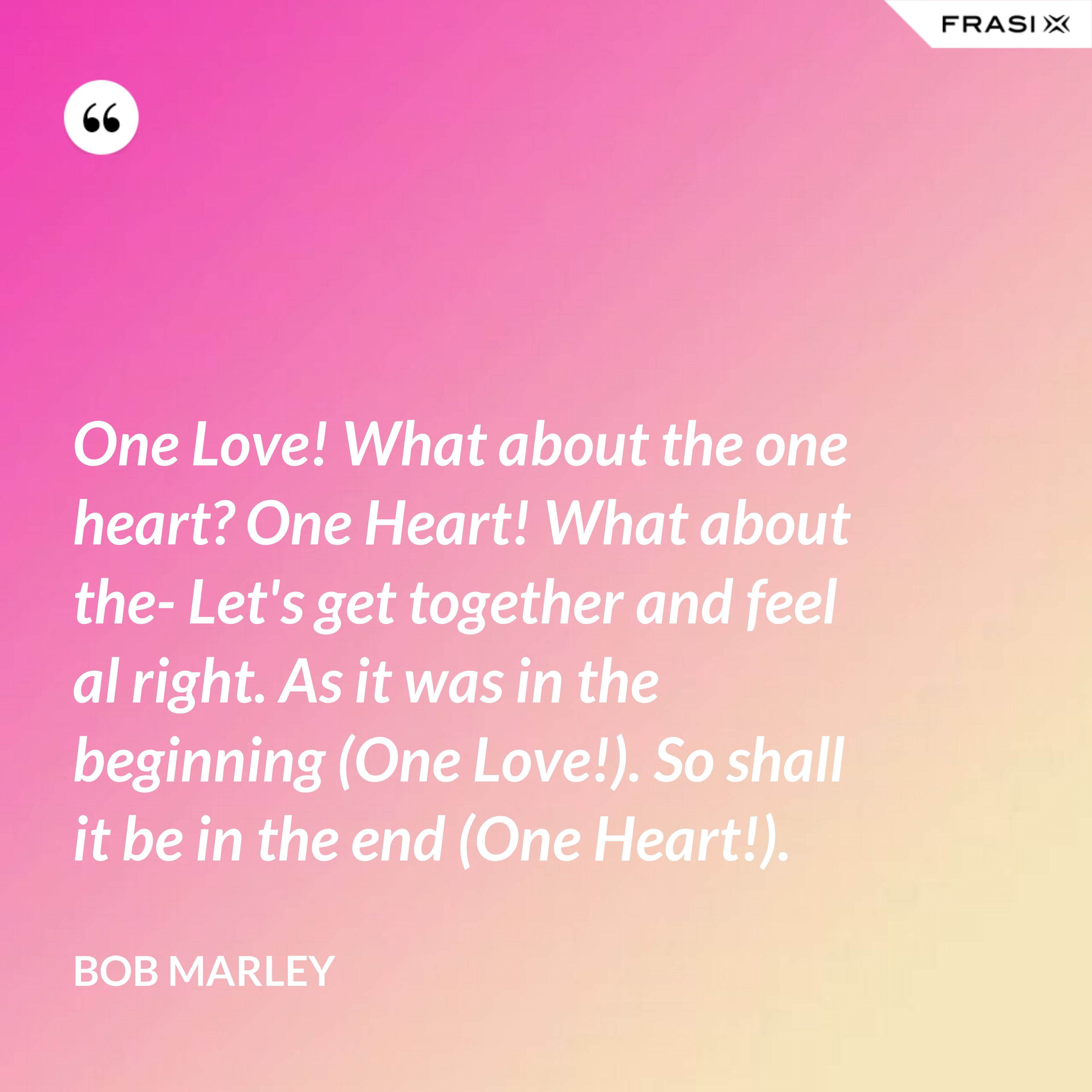 One Love! What about the one heart? One Heart! What about the- Let's get together and feel al right. As it was in the beginning (One Love!). So shall it be in the end (One Heart!). - Bob Marley