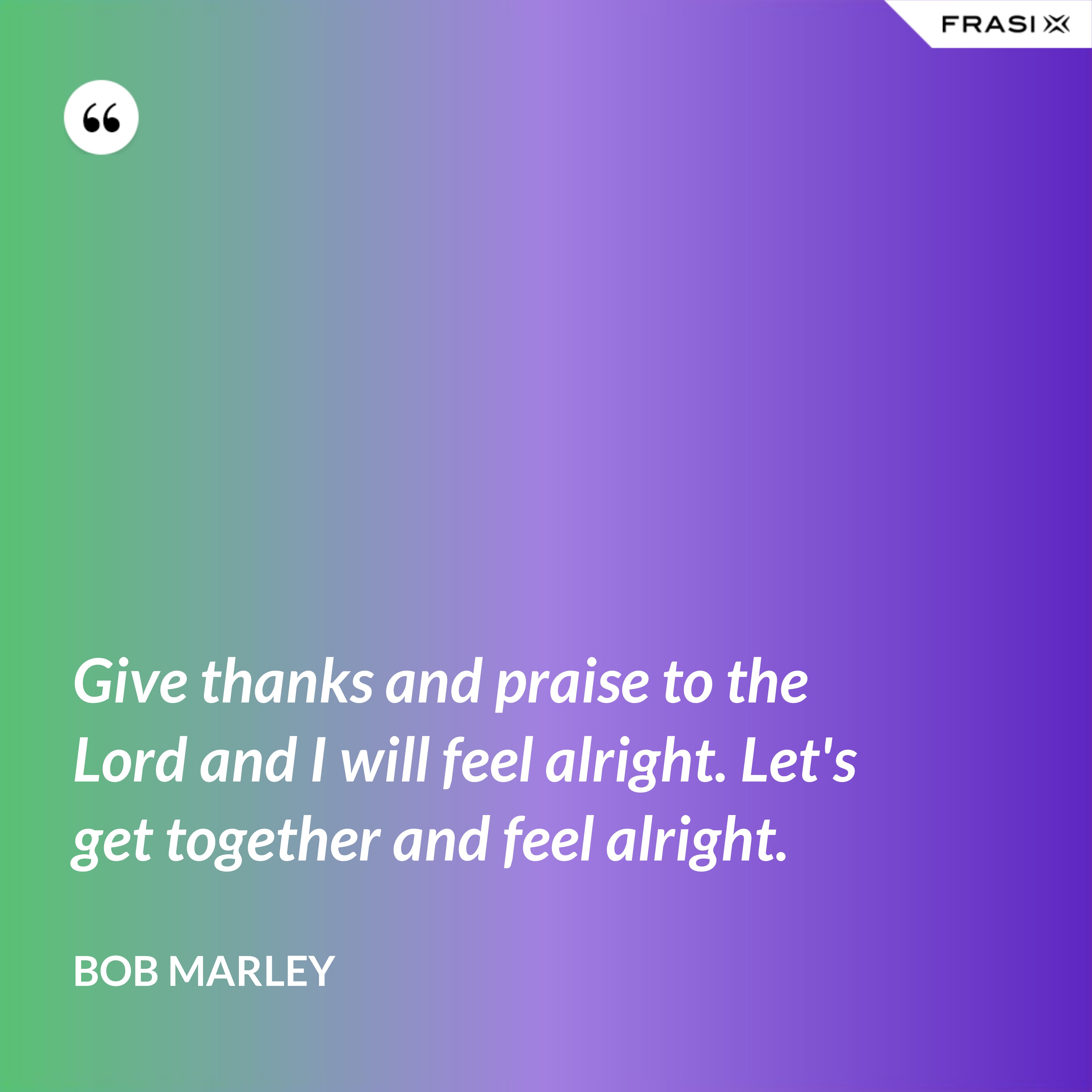 Give thanks and praise to the Lord and I will feel alright. Let's get together and feel alright. - Bob Marley