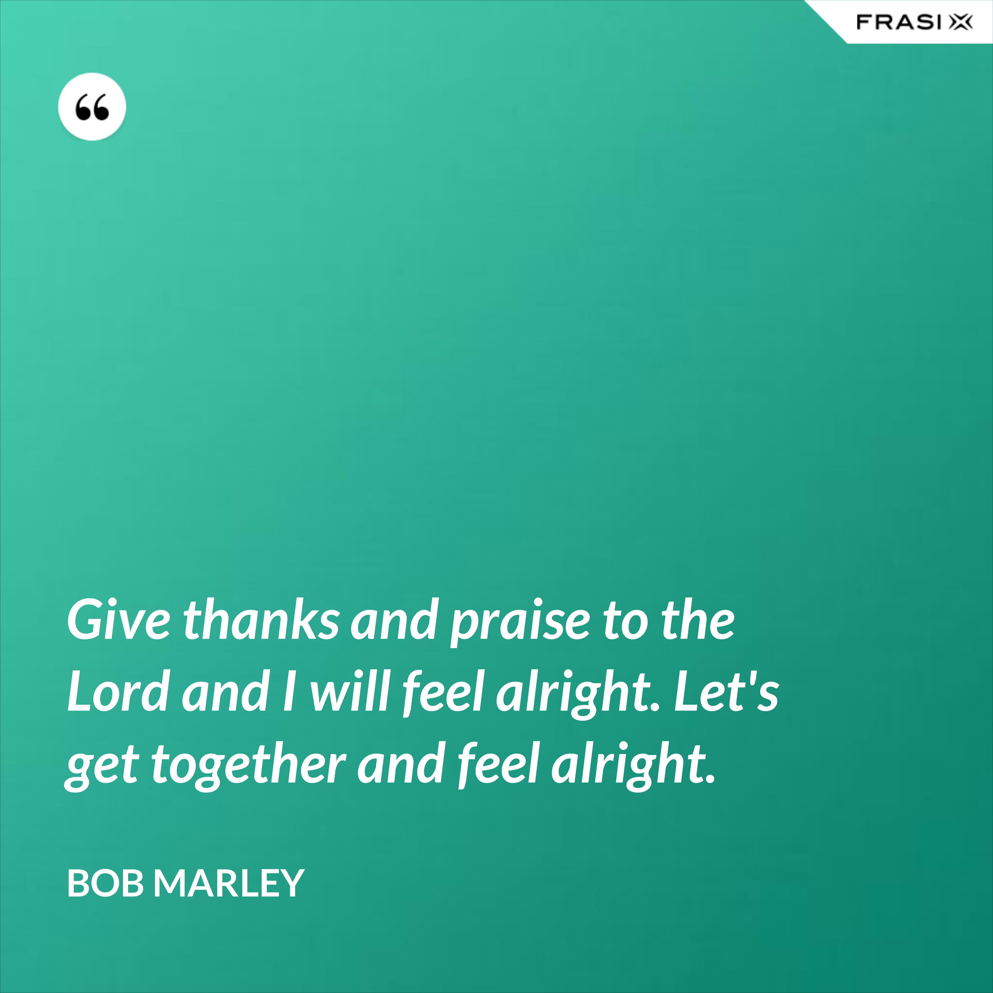 Give thanks and praise to the Lord and I will feel alright. Let's get together and feel alright. - Bob Marley