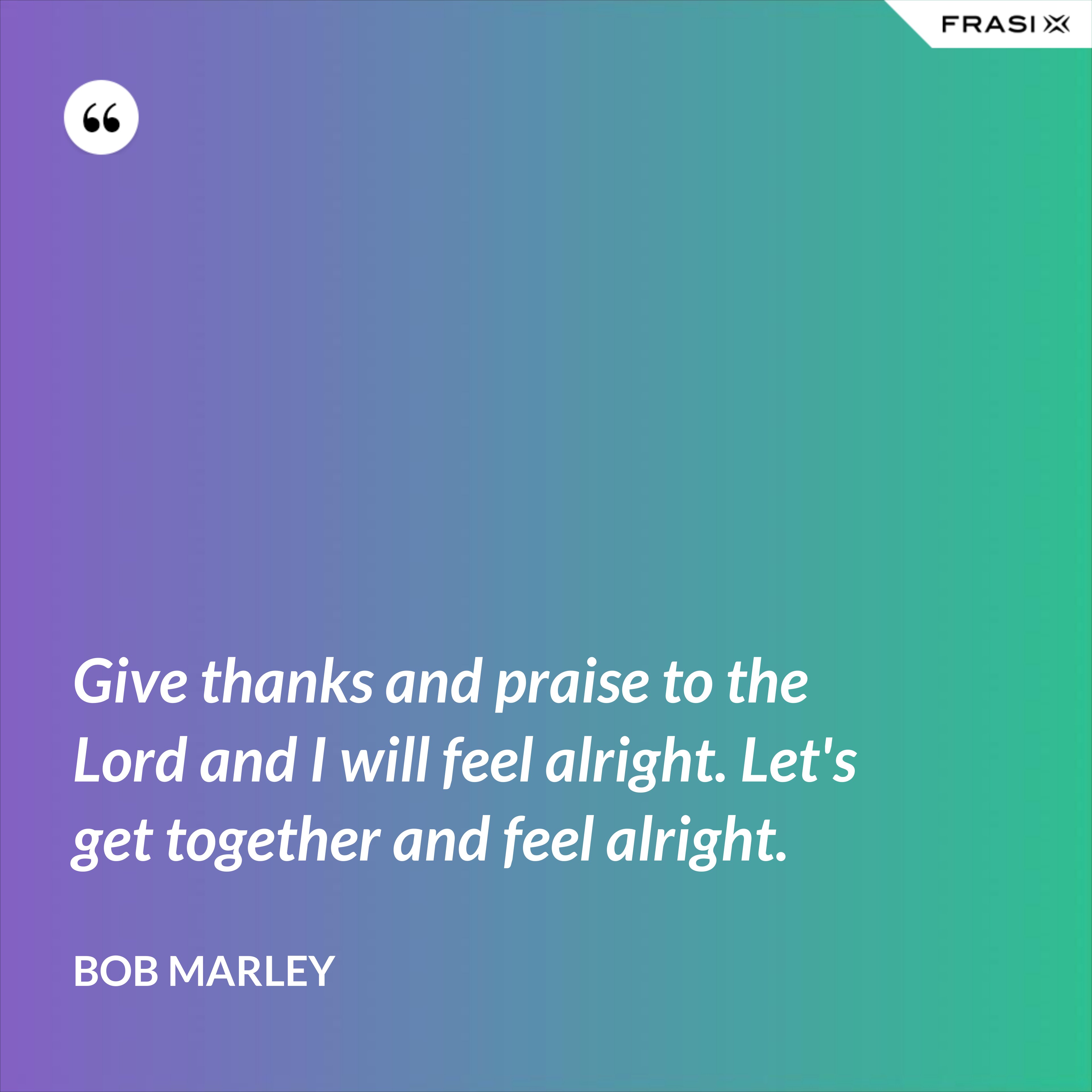 Give thanks and praise to the Lord and I will feel alright. Let's get together and feel alright. - Bob Marley