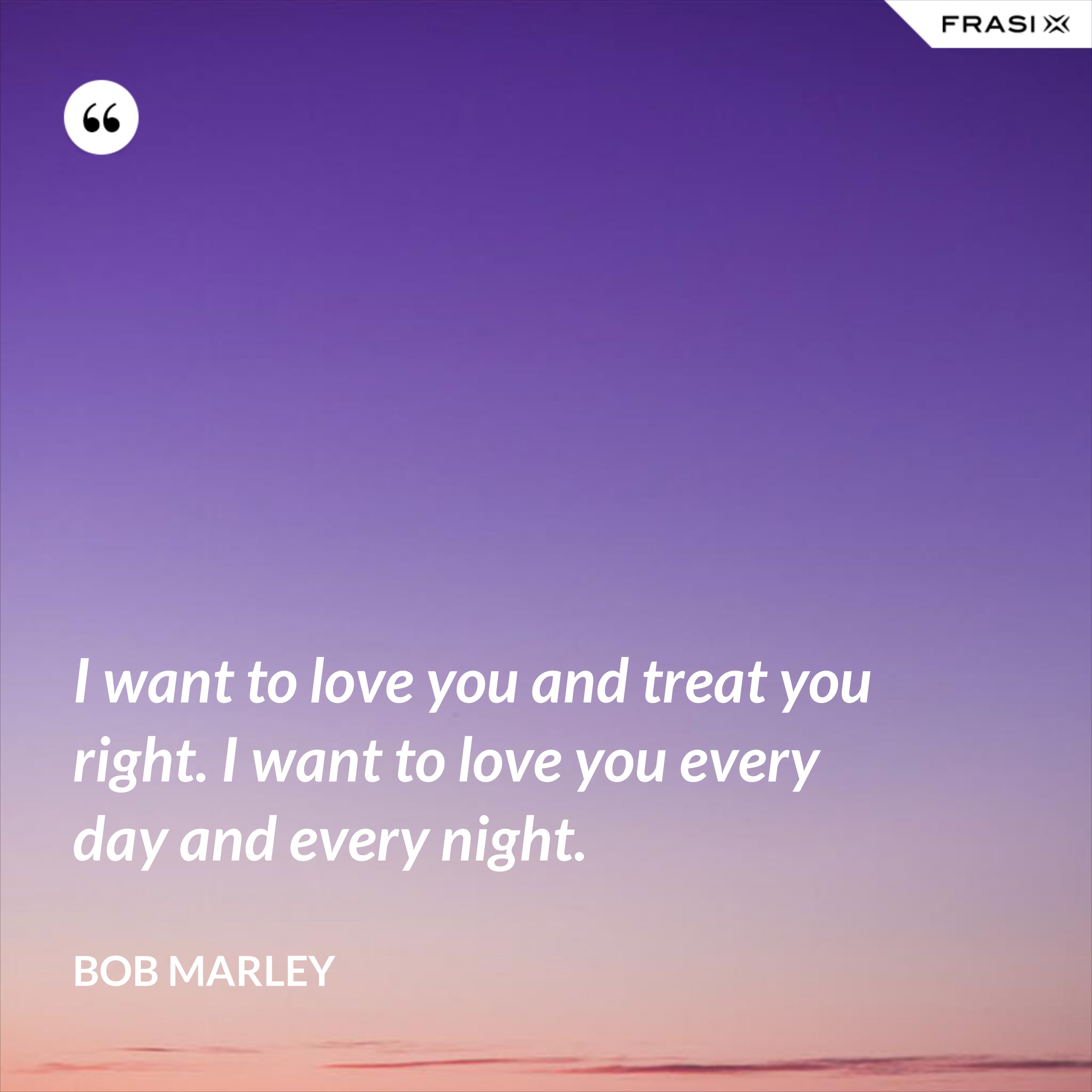 I want to love you and treat you right. I want to love you every day and every night. - Bob Marley