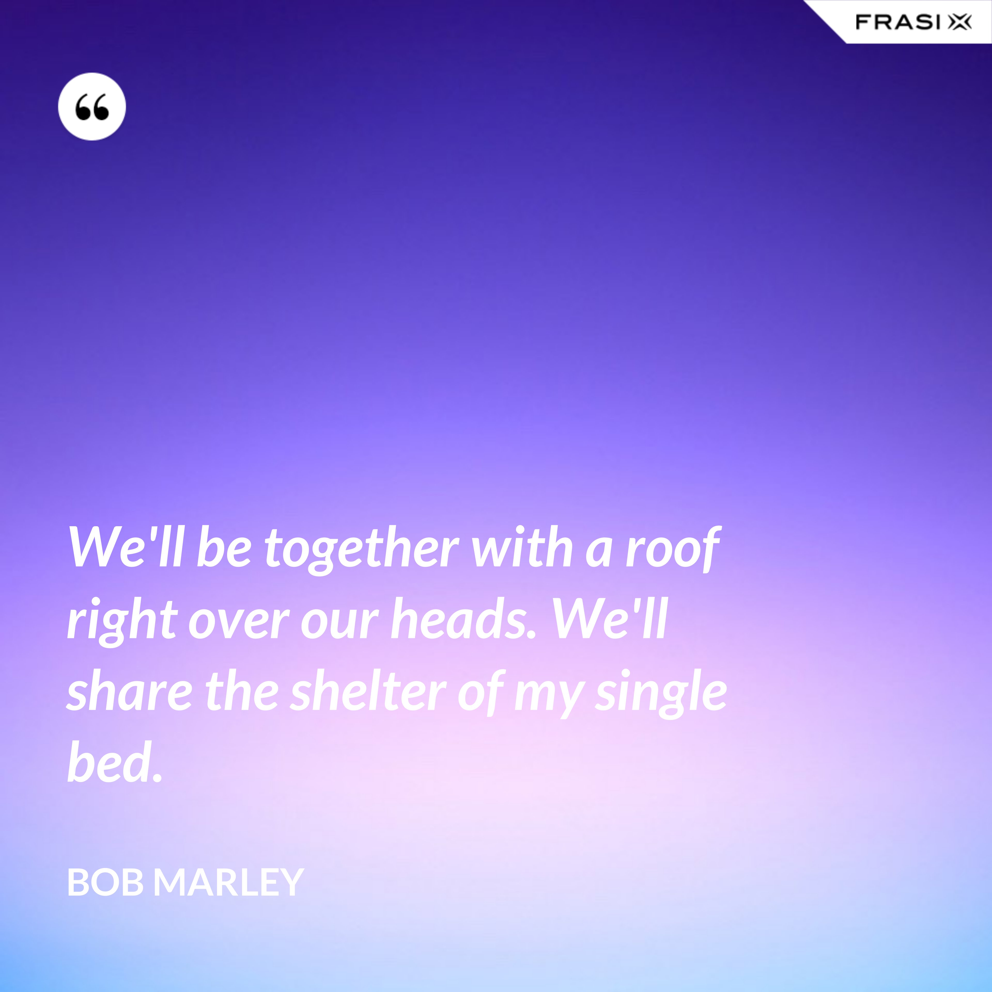 We'll be together with a roof right over our heads. We'll share the shelter of my single bed. - Bob Marley