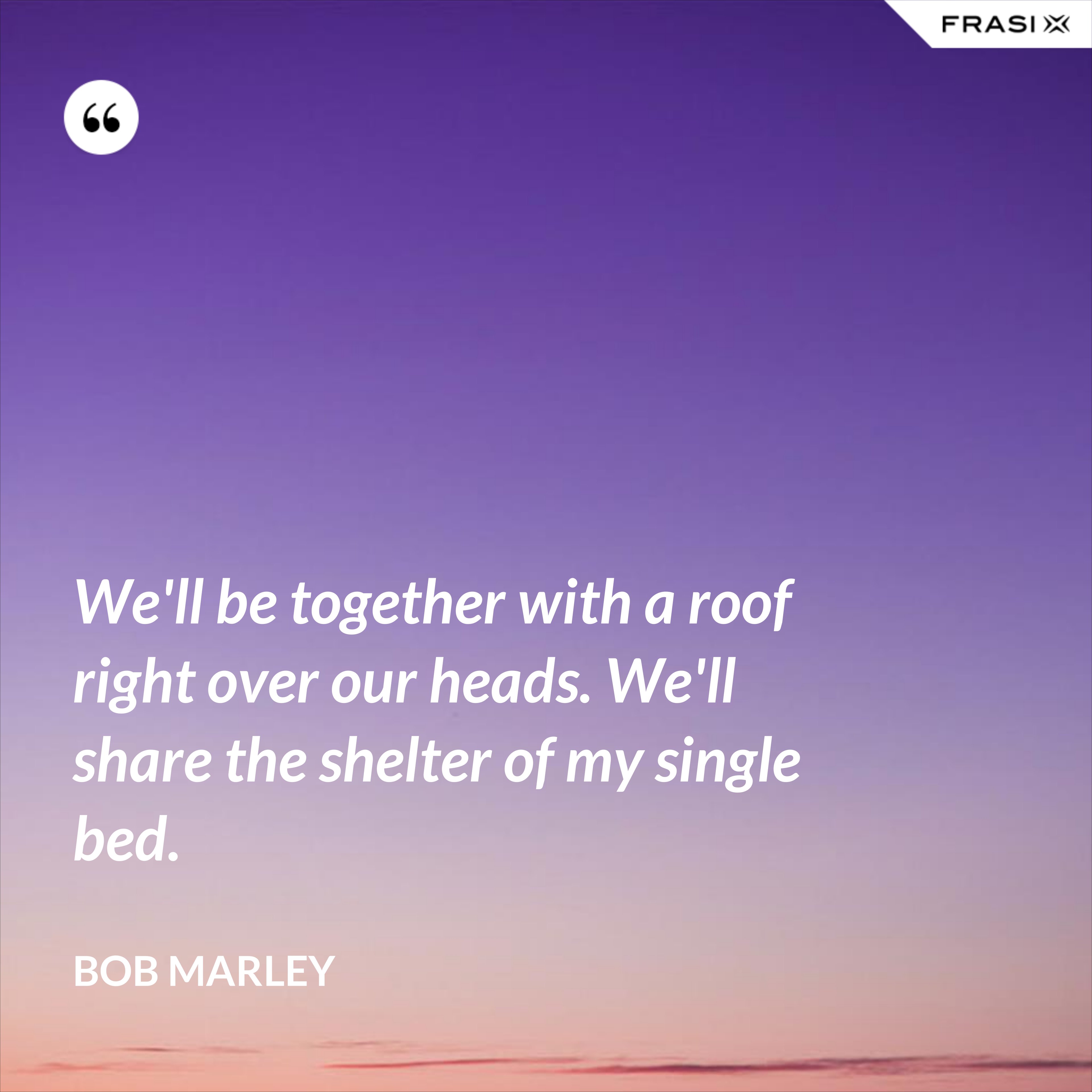 We'll be together with a roof right over our heads. We'll share the shelter of my single bed. - Bob Marley