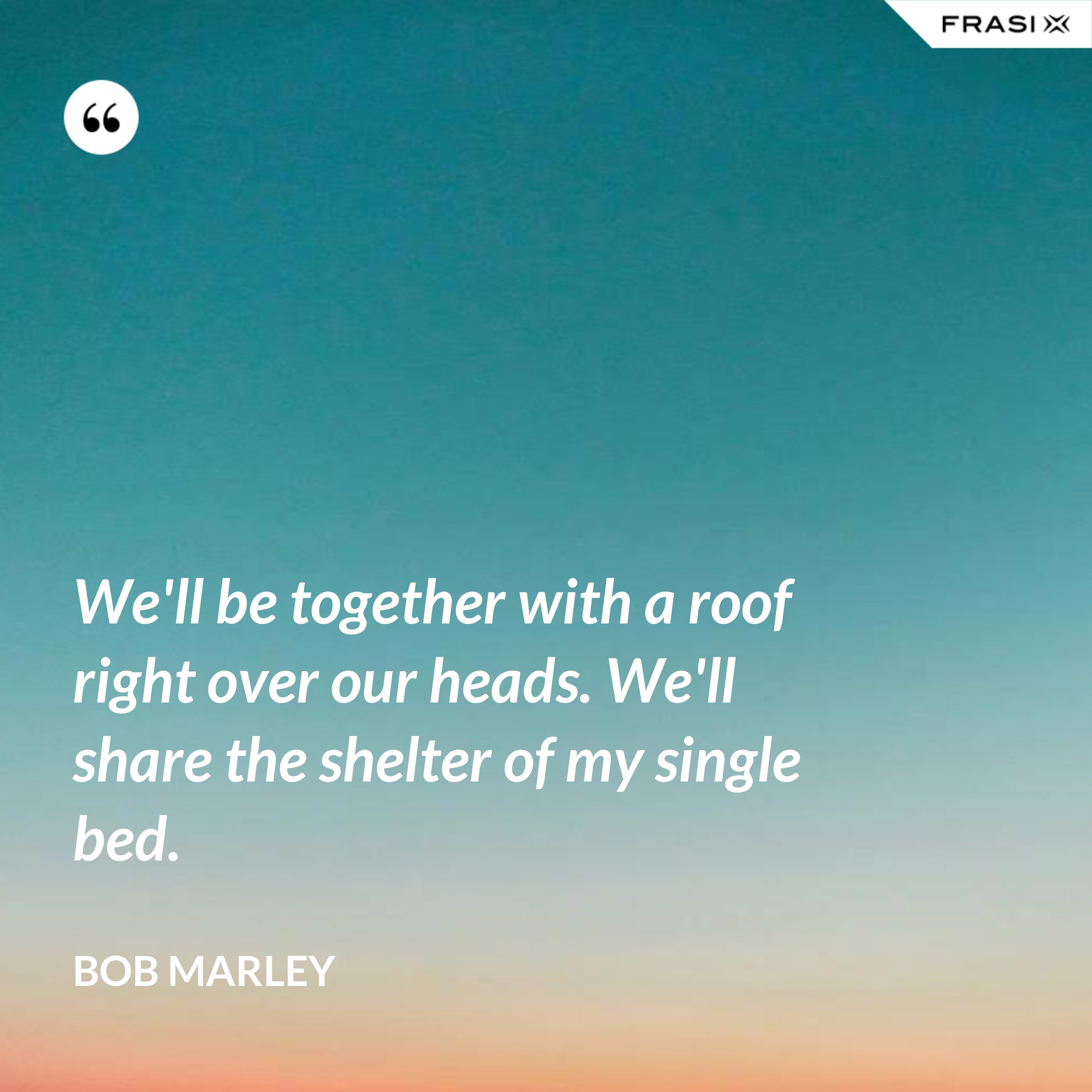 We'll be together with a roof right over our heads. We'll share the shelter of my single bed. - Bob Marley