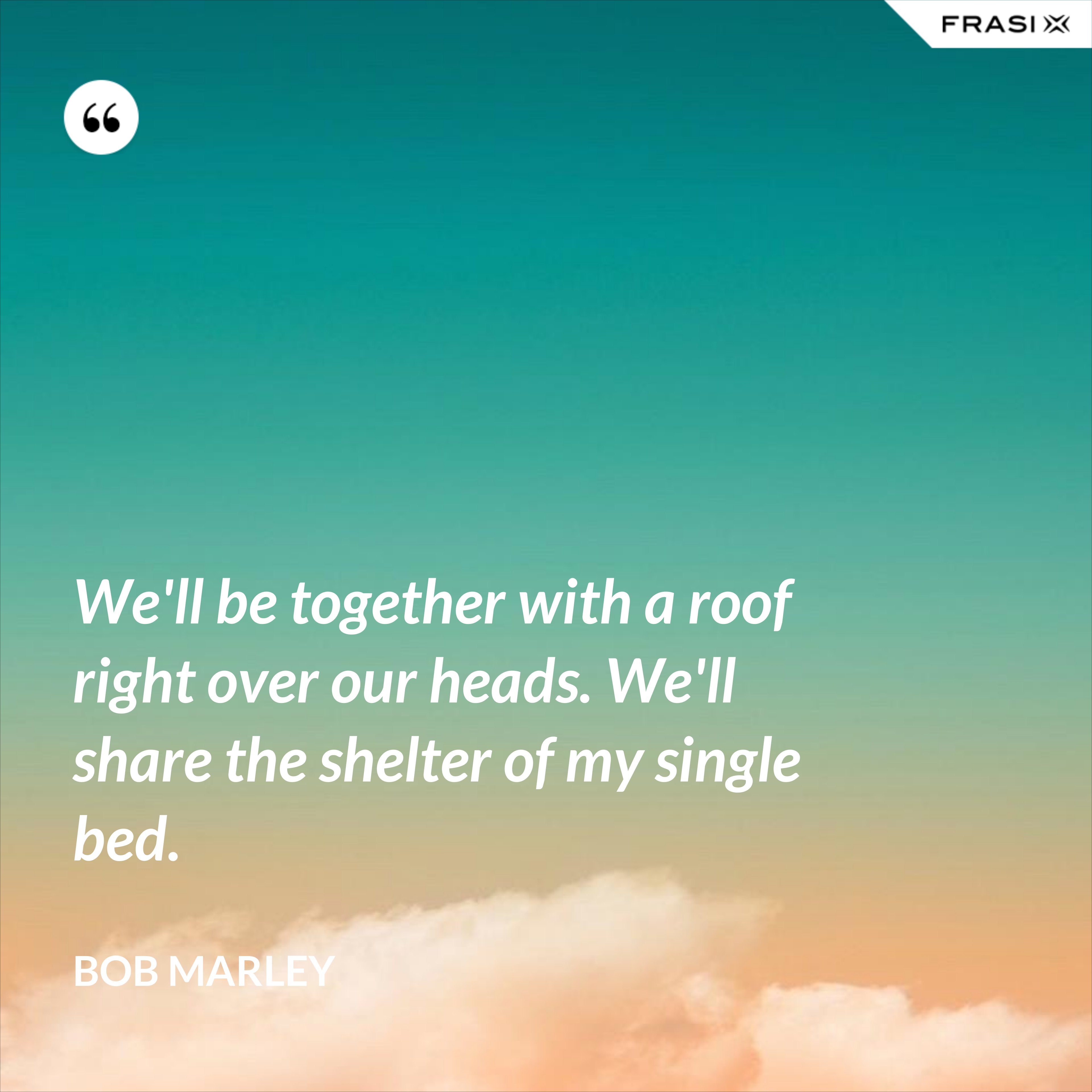 We'll be together with a roof right over our heads. We'll share the shelter of my single bed. - Bob Marley